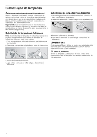 18
Substituição de lâmpadas
ã=Perigo de queimaduras, perigo de choque eléctrico!
devido a lâmpadas com defeito. Desligar o dispositivo de
segurança ou retirar a ficha da tomada de rede. Lâmpadas
com defeito devem ser sempre substituídas imediatamente
(deixar, primeiro, as lâmpadas arrefecer), para evitar uma
sobrecarga das restantes lâmpadas.
Importante! Utilizar apenas lâmpadas do mesmo tipo e da
mesma potência (ver o casquilho da lâmpada ou a placa de
características no interior do aparelho - para isso, desmontar o
filtro metálico de gorduras).
Substituição de lâmpadas de halogéneo
Nota: Na substituição de lâmpadas de halogéneo, não se deve
tocar no êmbolo de vidro. Para inserir as lâmpadas de
halogéneo, utilizar um pano limpo e seco.
1. Com uma ferramenta adequada, afastar o anel da lâmpada
com cuidado.
2. Desmontar a lâmpada e substituí-la por outra do mesmo tipo.
3. Montar a cobertura da lâmpada.
4. Ligar a ficha à tomada ou voltar a ligar o dispositivo de
segurança.
Substituição de lâmpadas incandescentes
1. Levantar ligeiramente a cobertura da lâmpada e deslocá-la
para o lado exterior do aparelho.
2. Desmontar a lâmpada e substituí-la por outra do mesmo tipo.
3. Montar a cobertura da lâmpada.
4. Ligar a ficha à tomada ou voltar a ligar o dispositivo de
segurança.
Lâmpadas LED
As lâmpadas LED com defeito só podem ser substituídas pelo
fabricante, pelo Serviço de Assistência ou por um técnico
especializado (electricista instalador).
ã=Perigo de ferimentos!
devido às lâmpadas LED do grupo de risco 1. Não olhar
directamente para as lâmpadas LED acesas, durante mais de
100 segundos.


 