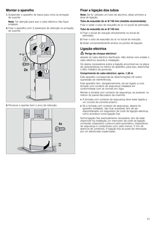 21
Montar o aparelho
1. Suspender o aparelho de baixo para cima na armação
de suporte.
Nota: Ter atenção para que o cabo eléctrico não fique
entalado.
2. Fixar o aparelho com 2 parafusos de retenção na armação
de suporte.
3. Pendurar e apertar bem o arco de retenção.
Fixar a ligação dos tubos
Nota: Se for utilizado um tubo de alumínio, alisar primeiro a
área de ligação.
Tubo de exaustão do ar Ø 150 mm (medida recomendada)
Fixar e vedar o tubo de exaustão do ar no bocal de admissão.
Tubo de exaustão do ar Ø 120 mm
1. Fixar o bocal de redução directamente no bocal de
admissão.
2. Fixar o tubo de exaustão do ar no bocal de redução.
3. Vedar convenientemente ambos os pontos de ligação.
Ligação eléctrica
ã=Perigo de choque eléctrico!
através do cabo eléctrico danificado. Não dobrar nem entalar o
cabo eléctrico durante a instalação.
Os dados necessários sobre a ligação encontram-se na placa
de características no interior do aparelho, para isso, desmontar
o filtro metálico de gorduras.
Comprimento do cabo eléctrico: aprox. 1,30 m
Este aparelho corresponde às determinações UE sobre
supressão de interferências.
Este aparelho tem, obrigatoriamente, de ser ligado a uma
tomada com contacto de segurança instalada em
conformidade com as normas em vigor.
Montar a tomada com contacto de segurança, se possível, no
interior do painel decorativo da chaminé.
■ A tomada com contacto de segurança deve estar ligada a
um circuito de corrente próprio.
■ Se a tomada com contacto de segurança, depois do
aparelho instalado, não ficar acessível, tem de ser
disponibilizado um dispositivo de corte de ligação eléctrica,
como acontece numa ligação fixa.
Numa ligação fixa eventualmente necessária, tem de estar
disponível na instalação um interruptor de corte de ligação
omnipolar (dispositivo corta-circuitos automático, dispositivos
de segurança e contactores) com, pelo menos, 3 mm de
abertura de contactos. A ligação fixa só pode ser efectuada
por um electricista credenciado.



[
[
 
