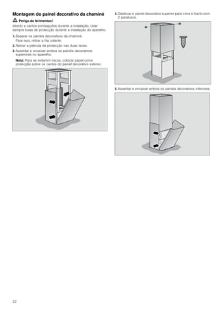 22
Montagem do painel decorativo da chaminé
ã=Perigo de ferimentos!
devido a cantos pontiagudos durante a instalação. Usar
sempre luvas de protecção durante a instalação do aparelho.
1. Separar os painéis decorativos da chaminé.
Para isso, retirar a fita colante.
2. Retirar a película de protecção nas duas faces.
3. Assentar e encaixar ambos os painéis decorativos
superiores no aparelho.
Nota: Para se evitarem riscos, colocar papel como
protecção sobre os cantos do painel decorativo exterior.
4. Deslocar o painel decorativo superior para cima e fixá-lo com
2 parafusos.
5. Assentar e encaixar ambos os painéis decorativos inferiores.
 