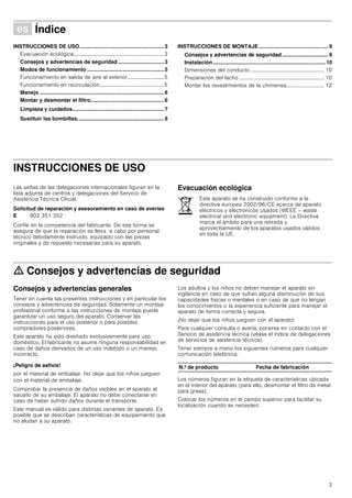 3
Û Índice[es]Instruccionesdeusoymontaje
INSTRUCCIONES DE USO.........................................................3
Evacuación ecológica...................................................................3
Consejos y advertencias de seguridad ...............................3
Modos de funcionamiento ....................................................5
Funcionamiento en salida de aire al exterior...........................5
Funcionamiento en recirculación................................................5
Manejo ....................................................................................6
Montar y desmontar el filtro..................................................6
Limpieza y cuidados..............................................................7
Sustituir las bombillas...........................................................8
INSTRUCCIONES DE MONTAJE............................................... 9
Consejos y advertencias de seguridad ............................... 9
Instalación............................................................................ 10
Dimensiones del conducto....................................................... 10
Preparación del techo ............................................................... 10
Montar los revestimientos de la chimenea............................ 12
INSTRUCCIONES DE USO
Instrucciones de funcionamiento
Las señas de las delegaciones internacionales figuran en la
lista adjunta de centros y delegaciones del Servicio de
Asistencia Técnica Oficial.
Solicitud de reparación y asesoramiento en caso de averías
Confíe en la competencia del fabricante. De esa forma se
asegura de que la reparación se lleva a cabo por personal
técnico debidamente instruido, equipado con las piezas
originales y de repuesto necesarias para su aparato.
Evacuación ecológica
ã=Consejos y advertencias de seguridad
Consejos y advertencias generales
Tener en cuenta las presentes instrucciones y en particular los
consejos y advertencias de seguridad. Solamente un montaje
profesional conforme a las instrucciones de montaje puede
garantizar un uso seguro del aparato. Conservar las
instrucciones para el uso posterior o para posibles
compradores posteriores.
Este aparato ha sido diseñado exclusivamente para uso
doméstico. El fabricante no asume ninguna responsabilidad en
caso de daños derivados de un uso indebido o un manejo
incorrecto.
¡Peligro de asfixia!
por el material de embalaje. No dejar que los niños jueguen
con el material de embalaje.
Comprobar la presencia de daños visibles en el aparato al
sacarlo de su embalaje. El aparato no debe conectarse en
caso de haber sufrido daños durante el transporte.
Este manual es válido para distintas variantes de aparato. Es
posible que se describan características de equipamiento que
no aludan a su aparato.
Los adultos y los niños no deben manejar el aparato sin
vigilancia en caso de que sufran alguna disminución de sus
capacidades físicas o mentales o en caso de que no tengan
los conocimientos o la experiencia suficiente para manejar el
aparato de forma correcta y segura.
¡No dejar que los niños jueguen con el aparato!
Para cualquier consulta o avería, ponerse en contacto con el
Servicio de asistencia técnica (véase el índice de delegaciones
de servicios de asistencia técnica).
Tener siempre a mano los siguientes números para cualquier
comunicación telefónica:
Los números figuran en la etiqueta de características ubicada
en el interior del aparato (para ello, desmontar el filtro de metal
para grasa).
Colocar los números en el campo superior para facilitar su
localización cuando se necesiten.
E 902 351 352
Este aparato se ha construido conforme a la
directiva europea 2002/96/CE acerca de aparato
eléctricos y electrónicos usados (WEEE – waste
electrical and electronic equipment). La Directiva
marca el ámbito para una retirada y
aprovechamiento de los aparatos usados válidos
en toda la UE.
N.º de producto Fecha de fabricación
 