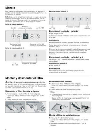 6
Manejo
Este manual es válido para distintas variantes de aparato. Es
posible que se describan características de equipamiento que
no aludan a su aparato.
Nota: Encender la campana extractora al empezar a cocinar y
apagarla unos minutos después de haber finalizado con las
tareas de cocción. De esta manera se neutralizarán con gran
efectividad los vapores que se desprenden al cocinar.
Panel de mando, variante 1
Panel de mando, variante 2
Panel de mando, variante 3
Encender el ventilador: variante 1
Pulsar la tecla on/off.
Aumentar el nivel de ventilador con la tecla @ o disminuirlo con
la tecla A.
Nivel intensivo
En caso de fuertes olores y vapores, utilizar el nivel intensivo.
Pulsar repetidamente la tecla @ hasta que en el indicador
aparezca ˜ o ›.
El tiempo de funcionamiento está limitado. El aparato conmuta
a continuación de forma automática a un nivel inferior del
ventilador. Se puede cambiar manualmente en cualquier
momento.
Encender el ventilador: variante 2 y 3
Las teclas 1, 2 y 3 permiten aumentar o disminuir los niveles
de ventilador.
Nivel intensivo: variante 3
Pulsar la tecla ˜.
Iluminación
La iluminación se puede encender y apagar de forma
independiente al ventilador.
Montar y desmontar el filtro
ã=¡Peligro de quemaduras, peligro de descarga eléctrica!
del aparato. Antes de proceder a la limpieza o mantenimiento
del aparato, dejar siempre que se enfríe primero. Desconectar
el fusible o desconectar el enchufe de red.
Desmontar el filtro de metal antigrasa
1. Abrir el bloqueo y abatir el filtro de metal antigrasa.
Agarrar por debajo el filtro de metal antigrasa con la otra
mano.
2. Extraer el filtro de metal antigrasa del soporte.
En caso de aspiración perimetral
1. Extraer hacia abajo el filtro de metal antigrasa.
Agarrar por debajo el filtro de metal antigrasa con la otra
mano.
2. Extraer el filtro de metal antigrasa del soporte.
Notas
■ La grasa puede acumularse en la parte inferior del filtro de
metal antigrasa.
– Sujetar el filtro de metal antigrasa en posición horizontal
para evitar que gotee grasa.
Montar el filtro de metal antigrasa
1. Colocar el filtro de metal antigrasa.
Agarrar por debajo el filtro de metal antigrasa con la otra
mano.
2. Plegar hacia arriba el filtro de metal antigrasa y fijar el
bloqueo.
/X] 2Q  2II2Q  2II
,QGLFDGRU
QLYHOHV GHO YHQWLODGRU
'LVPLQXLU HO QLYHO
GHO YHQWLODGRU
$XPHQWDU HO QLYHO GHO
YHQWLODGRU QLYHO LQWHQVLYR


 
/X]
2Q  2II
1LYHOHV GHO YHQWLODGRU
   3
/X]
2Q  2II
1LYHOHV GHO YHQWLODGRU 1LYHO
LQWHQVLYR
 