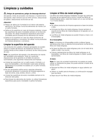 7
Limpieza y cuidados
ã=¡Peligro de quemaduras, peligro de descarga eléctrica!
del aparato. Antes de proceder a la limpieza o mantenimiento
del aparato, dejar siempre que se enfríe primero. Desconectar
el fusible o desconectar el enchufe de red.
¡Atención!
■ Peligro de daños por humedad en el interior del sistema
electrónico. No limpiar nunca los elementos de mando con
un paño húmedo.
■ Daños en la superficie en caso de limpieza indebida. Limpiar
las superficies de acero inoxidable siempre en la dirección
del pulido. No utilizar limpiadores específicos para acero
inoxidable para la limpieza de los elementos de mando.
■ Daños en la superficie en caso de utilizar productos de
limpieza abrasivos o corrosivos. No utilizar nunca productos
de limpieza abrasivos o corrosivos.
Limpiar la superficie del aparato
Los productos de cuidado y limpieza apropiados se pueden
adquirir a través del Servicio de Asistencia Técnica o en
nuestra tienda on-line (véase el comienzo de las instrucciones
de uso).
Nota: Las superficies del aparato y los elementos de mando
son sensibles a los arañazos. Tener en cuenta las
disposiciones de la garantía en el folleto de servicio
suministrado y las siguientes indicaciones de limpieza:
■ Limpiar las superficies con un paño suave y húmedo y un
poco de lavavajillas u otro limpiador suave para ventanas.
Reblandecer la suciedad incrustada con un paño húmedo.
¡No rascar!
■ No son apropiados paños secos, esponjas abrasivas,
productos abrasivos ni productos de limpieza agresivos a
base de arena, sosa, ácidos, cloruro u otros.
■ Limpiar las superficies de acero inoxidable siempre en la
dirección del pulido.
■ Para limpiar los elementos de mando, no utilizar limpiadores
específicos para acero inoxidable ni paños húmedos.
Limpiar el filtro de metal antigrasa
Los filtros de metal antigrasa instalados recogen las partículas
de grasa de los vapores de la cocina. Limpiar los filtros de
metal antigrasa aprox. cada tres meses con un uso normal (de
1 a 2 horas diarias).
Notas
■ No utilizar productos de limpieza agresivos a base de ácidos
o lejía.
■ Al limpiar los filtros de metal antigrasa, limpiar también el
soporte de los filtros de metal antigrasa en el aparato con un
paño húmedo.
■ Los filtros de metal antigrasa se pueden limpiar a mano o en
el lavavajillas.
En el lavavajillas:
Nota: La limpieza en el lavavajillas podría conllevar ligeras
decoloraciones. Esto no afecta al funcionamiento normal de los
filtros de metal antigrasa.
■ No lavar los filtros de metal antigrasa junto con el resto de la
vajilla si están muy sucios.
■ Colocar debidamente los filtros de metal antigrasa en el
lavavajillas. Los filtros de metal antigrasa no deben quedar
aprisionados.
A mano:
Nota: En caso de suciedad fuertemente incrustada se puede
utilizar un disolvente de grasa. Se puede solicitar a través de la
tienda on-line.
■ Remojar los filtros de metal antigrasa en agua caliente con
jabón.
■ Utilizar un cepillo para la limpieza y a continuación enjuagar
bien los filtros.
■ Dejar escurrir los filtros de metal antigrasa.
 