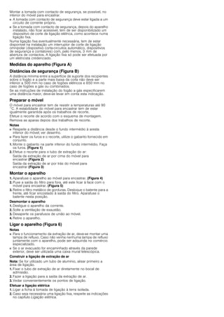 Montar a tomada com contacto de segurança, se possível, no
interior do móvel para encastrar.
■ A tomada com contacto de segurança deve estar ligada a um
circuito de corrente próprio.
■ Se a tomada com contacto de segurança, depois do aparelho
instalado, não ficar acessível, tem de ser disponibilizado um
dispositivo de corte de ligação elétrica, como acontece numa
ligação fixa.
Numa ligação fixa eventualmente necessária, tem de estar
disponível na instalação um interruptor de corte de ligação
omnipolar (dispositivo corta-circuitos automático, dispositivos
de segurança e contatores) com, pelo menos, 3 mm de
abertura de contactos. A ligação fixa só pode ser efetuada por
um eletricista credenciado.
Medidas do aparelho (Figura A)
Distâncias de segurança (Figura B)
A distância mínima entre a superfície de suporte dos recipientes
sobre o fogão e a parte mais baixa da coifa não deve ser
inferior a 500 mm no caso de fogões elétricos e 650 mm no
caso de fogões a gás ou combinados.
Se as instruções de instalação do fogão a gás especificarem
uma distância maior, deve-se levar em conta esta indicação.
Preparar o móvel
O móvel para encastrar tem de resistir a temperaturas até 90
°C. A estabilidade do móvel para encastrar tem de estar
igualmente garantida após os trabalhos de recorte.
Efetue o recorte de acordo com o esquema de montagem.
Remova as aparas depois dos trabalhos de recorte.
Notas
■ Respeite a distância desde o fundo intermédio à aresta
inferior do móvel; ver desenho.
■ Para fazer os furos e o recorte, utilize o gabarito fornecido em
conjunto.
1. Monte o gabarito na parte inferior do fundo intermédio. Faça
os furos. (Figura 1)
2. Efetue o recorte para o tubo de extração do ar:
Saída da extração de ar por cima do móvel para
encastrar (Figura 2)
Saída da extração de ar por trás do móvel para
encastrar (Figura 3)
Montar o aparelho
1. Aparafuse o aparelho ao móvel para encastrar. (Figura 4)
2. Puxe a saída do filtro para fora, até este ficar à face com o
móvel para encastrar. (Figura 5)
3. Retire o filtro metálico de gorduras. Desloque o batente para a
frente, até ficar encostado à saída do filtro. Aparafuse o
batente nesta posição.
Desmontar o aparelho
1. Desligue o aparelho da corrente.
2. Solte a ventilação de exaustão.
3. Desaperte os parafusos de união ao móvel.
4. Retire o aparelho.
Ligar o aparelho (Figura 6)
Notas
■ Para o funcionamento da extração de ar, deve-se montar uma
tampa de refluxo. Caso não venha nenhuma tampa de refluxo
juntamente com o aparelho, pode ser adquirida no comércio
especializado.
■ Se o ar evacuado for encaminhado através da parede
exterior, deve ser utilizada uma caixa mural telescópica.
Construir a ligação de extração de ar
Nota: Se for utilizado um tubo de alumínio, alisar primeiro a
área de ligação.
1. Fixar o tubo de extração de ar diretamente no bocal de
admissão.
2. Fazer a ligação para a saída da extração de ar.
3. Vedar convenientemente os pontos de ligação.
Efetuar a ligação elétrica
1. Ligar a ficha à tomada de ligação à terra isolada.
2. Caso seja necessária uma ligação fixa, respeite as indicações
no capítulo Ligação elétrica.
 
