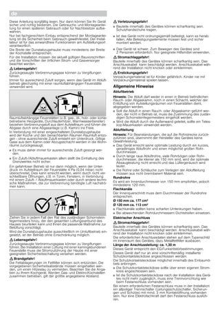 deØ Montageanleitung
Wichtige Sicherheitshinweise
Diese Anleitung sorgfältig lesen. Nur dann können Sie Ihr Gerät
sicher und richtig bedienen. Die Gebrauchs- und Montageanlei-
tung für einen späteren Gebrauch oder für Nachbesitzer aufbe-
wahren.
Nur bei fachgerechtem Einbau entsprechend der Montageanlei-
tung ist die Sicherheit beim Gebrauch gewährleistet. Der Instal-
lateur ist für das einwandfreie Funktionieren am Aufstellungsort
verantwortlich.
Die Breite der Dunstabzugshaube muss mindestens der Breite
der Kochstelle entsprechen.
Für die Installation müssen die aktuell gültigen Bauvorschriften
und die Vorschriften der örtlichen Strom- und Gasversorger
beachtet werden.
: Lebensgefahr!
Zurückgesaugte Verbrennungsgase können zu Vergiftungen
führen.
Immer für ausreichend Zuluft sorgen, wenn das Gerät im Abluft-
betrieb gleichzeitig mit einer raumluftabhängigen Feuerstätte
verwendet wird.
Raumluftabhängige Feuerstätten (z.B. gas-, öl-, holz- oder kohle-
betriebene Heizgeräte, Durchlauferhitzer, Warmwasserbereiter)
beziehen Verbrennungsluft aus dem Aufstellraum und führen die
Abgase durch eine Abgasanlage (z.B. Kamin) ins Freie.
In Verbindung mit einer eingeschalteten Dunstabzugshaube
wird der Küche und den benachbarten Räumen Raumluft entzo-
gen - ohne ausreichende Zuluft entsteht ein Unterdruck. Giftige
Gase aus dem Kamin oder Abzugsschacht werden in die Wohn-
räume zurückgesaugt.
■ Es muss daher immer für ausreichende Zuluft gesorgt wer-
den.
■ Ein Zuluft-/Abluftmauerkasten allein stellt die Einhaltung des
Grenzwertes nicht sicher.
Ein gefahrloser Betrieb ist nur dann möglich, wenn der Unter-
druck im Aufstellraum der Feuerstätte 4 Pa (0,04 mbar) nicht
überschreitet. Dies kann erreicht werden, wenn durch nicht ver-
schließbare Öffnungen, z.B. in Türen, Fenstern, in Verbindung
mit einem Zuluft- / Abluftmauerkasten oder durch andere techni-
sche Maßnahmen, die zur Verbrennung benötigte Luft nachströ-
men kann.
Ziehen Sie in jedem Fall den Rat des zuständigen Schornstein-
fegermeisters hinzu, der den gesamten Lüftungsverbund des
Hauses beurteilen kann und Ihnen die passende Maßnahme zur
Belüftung vorschlägt.
Wird die Dunstabzugshaube ausschließlich im Umluftbetrieb ein-
gesetzt, ist der Betrieb ohne Einschränkung möglich.
: Lebensgefahr!
Zurückgesaugte Verbrennungsgase können zu Vergiftungen
führen. Bei Installation einer Lüftung mit einer kamingebundenen
Feuerstelle muss die Stromzuführung der Haube mit einer
geeigneten Sicherheitsschaltung versehen werden.
: Brandgefahr!
Die Fettablagerungen im Fettfilter können sich entzünden. Die
vorgegebenen Sicherheitsabstände müssen eingehalten wer-
den, um einen Hitzestau zu vermeiden. Beachten Sie die Anga-
ben zu Ihrem Kochgerät. Werden Gas- und Elektro-Kochstellen
zusammen betrieben, gilt der größte angegebene Abstand.
: Verletzungsgefahr!
■ Bauteile innerhalb des Gerätes können scharfkantig sein.
Schutzhandschuhe tragen.
Verletzungsgefahr!
■ Ist das Gerät nicht ordnungsgemäß befestigt, kann es herab-
fallen. Alle Befestigungselemente müssen fest und sicher
montiert werden.
Verletzungsgefahr!
■ Das Gerät ist schwer. Zum Bewegen des Gerätes sind
2 Personen erforderlich. Nur geeignete Hilfsmittel verwenden.
: Stromschlaggefahr!
Bauteile innerhalb des Gerätes können scharfkantig sein. Das
Anschlusskabel kann beschädigt werden. Anschlusskabel wäh-
rend der Installation nicht knicken oder einklemmen.
: Erstickungsgefahr!
Verpackungsmaterial ist für Kinder gefährlich. Kinder nie mit
Verpackungsmaterial spielen lassen.
Allgemeine Hinweise
Abluftbetrieb
Hinweis: Die Abluft darf weder in einen in Betrieb befindlichen
Rauch- oder Abgaskamin, noch in einen Schacht, welcher der
Entlüftung von Aufstellungsräumen von Feuerstätten dient,
abgegeben werden.
■ Soll die Abluft in einen Rauch- oder Abgaskamin geführt wer-
den, der nicht in Betrieb ist, muss die Zustimmung des zustän-
digen Schornsteinfegermeisters eingeholt werden.
■ Wird die Abluft durch die Außenwand geleitet, sollte ein Teles-
kop-Mauerkasten verwendet werden.
Abluftleitung
Hinweis: Für Beanstandungen, die auf die Rohrstrecke zurück-
zuführen sind, übernimmt der Hersteller des Gerätes keine
Gewährleistung.
■ Das Gerät erreicht seine optimale Leistung durch ein kurzes,
geradliniges Abluftrohr und einen möglichst großen Rohr-
durchmesser.
■ Durch lange raue Abluftrohre, viele Rohrbögen oder Rohr-
durchmesser, die kleiner als 150 mm sind, wird die optimale
Absaugleistung nicht erreicht und das Lüftergeräusch wird
lauter.
■ Die Rohre oder Schläuche zum Verlegen der Abluftleitung
müssen aus nicht brennbarem Material sein.
Rundrohre
Es wird ein Innendurchmesser von 150 mm empfohlen, jedoch
mindestens 120 mm.
Flachkanäle
Der Innenquerschnitt muss dem Durchmesser der Rundrohre
entsprechen.
Ø 150 mm ca. 177 cm2
Ø 120 mm ca. 113 cm2
■ Flachkanäle sollten keine scharfen Umlenkungen haben.
■ Bei abweichenden Rohrdurchmessern Dichtstreifen einsetzen.
Elektrischer Anschluss
: Stromschlaggefahr!
Bauteile innerhalb des Gerätes können scharfkantig sein. Das
Anschlusskabel kann beschädigt werden. Anschlusskabel wäh-
rend der Installation nicht knicken oder einklemmen.
Die erforderlichen Anschlussdaten stehen auf dem Typenschild
im Innenraum des Gerätes, dazu Metallfettfilter ausbauen.
Länge der Anschlussleitung: ca. 1,30 m
Dieses Gerät entspricht den EG-Funkentstörbestimmungen.
Dieses Gerät darf nur an eine vorschriftsmäßig installierte
Schutzkontaktsteckdose angeschlossen werden.
Die Schutzkontaktsteckdose möglichst innerhalb des Einbaumö-
bels anbringen.
■ Die Schutzkontaktsteckdose sollte über einen eigenen Strom-
kreis angeschlossen sein.
■ Ist die Schutzkontaktsteckdose nach der Installation des Gerä-
tes nicht mehr zugänglich, muss eine Trennvorrichtung wie
beim Festanschluss vorhanden sein.
Bei einem erforderlichen Festanschluss muss in der Installation
ein allpoliger Trennschalter (Leitungsschutzschalter, Sicherun-
gen und Schütze) mit mind. 3 mm Kontaktöffnung vorhanden
sein. Nur eine Elektrofachkraft darf den Festanschluss ausfüh-
ren.
 