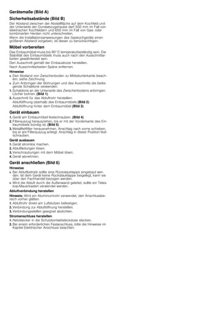 Gerätemaße (Bild A)
Sicherheitsabstände (Bild B)
Der Abstand zwischen der Abstellfläche auf dem Kochfeld und
der Unterseite der Dunstabzugshaube darf 500 mm im Fall von
elektrischen Kochfeldern und 650 mm im Fall von Gas- oder
kombinierten Herden nicht unterschreiten.
Wenn die Installationsanweisungen des Gaskochgeräts einen
größeren Abstand vorgeben, ist dieser zu berücksichtigen.
Möbel vorbereiten
Das Einbaumöbel muss bis 90°C temperaturbeständig sein. Die
Stabilität des Einbaumöbels muss auch nach den Ausschnittar-
beiten gewährleistet sein.
Den Ausschnitt gemäß der Einbauskizze herstellen.
Nach Ausschnittarbeiten Späne entfernen.
Hinweise
■ Den Abstand von Zwischenboden zu Möbelunterkante beach-
ten; siehe Zeichnung.
■ Zum Anbringen der Bohrungen und des Auschnitts die beilie-
gende Schablone verwenden.
1. Schablone an der Unterseite des Zwischenbodens anbringen.
Löcher bohren. (Bild 1)
2. Ausschnitt für das Abluftrohr herstellen:
Abluftöffnung oberhalb des Einbaumöbels (Bild 2)
Abluftöffnung hinter dem Einbaumöbel (Bild 3)
Gerät einbauen
1. Gerät am Einbaumöbel festschrauben. (Bild 4)
2. Filterauszug herausziehen, bis er mit der Vorderkante des Ein-
baumöbels bündig ist. (Bild 5)
3. Metallfettfilter herausnehmen. Anschlag nach vorne schieben,
bis er am Filterauszug anliegt. Anschlag in dieser Position fest-
schrauben.
Gerät ausbauen
1. Gerät stromlos machen.
2. Abluftleitungen lösen.
3. Verschraubungen mit dem Möbel lösen.
4. Gerät abnehmen.
Gerät anschließen (Bild 6)
Hinweise
■ Bei Abluftbetrieb sollte eine Rückstauklappe eingebaut wer-
den. Ist dem Gerät keine Rückstauklappe beigelegt, kann sie
über den Fachhandel bezogen werden.
■ Wird die Abluft durch die Außenwand geleitet, sollte ein Teles-
kop-Mauerkasten verwendet werden.
Abluftverbindung herstellen
Hinweis: Wird ein Aluminiumrohr verwendet, den Anschlussbe-
reich vorher glätten.
1. Abluftrohr direkt am Luftstutzen befestigen.
2. Verbindung zur Abluftöffnung herstellen.
3. Verbindungsstellen geeignet abdichten.
Stromanschluss herstellen
1. Netzstecker in die Schutzkontaktsteckdose stecken.
2. Bei einem erforderlichen Festanschluss, bitte die Hinweise im
Kapitel Elektrischer Anschluss beachten.
 