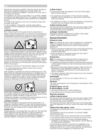 enÚ Installation instructions
Important safety information
Read these instructions carefully. Only then will you be able to
operate your appliance safely and correctly. Retain the
instruction manual and installation instructions for future use or
for subsequent owners.
The appliance can only be used safely if it is correctly installed
according to the safety instructions. The installer is responsible
for ensuring that the appliance works perfectly at its installation
location.
The width of the extractor hood must correspond at least with
the width of the hob.
For the installation, observe the currently valid building
regulations and the regulations of the local electricity and gas
suppliers.
: Danger of death!
Risk of poisoning from flue gases that are drawn back in.
Always ensure adequate fresh air in the room if the appliance is
being operated in exhaust air mode at the same time as room
air-dependent heat-producing appliance is being operated.
Room air-dependent heat-producing appliances (e.g. gas, oil,
wood or coal-operated heaters, continuous flow heaters or water
heaters) obtain combustion air from the room in which they are
installed and discharge the exhaust gases into the open air
through an exhaust gas system (e.g. a chimney).
In combination with an activated vapour extractor hood, room air
is extracted from the kitchen and neighbouring rooms - a partial
vacuum is produced if not enough fresh air is supplied. Toxic
gases from the chimney or the extraction shaft are sucked back
into the living space.
■ Adequate incoming air must therefore always be ensured.
■ An incoming/exhaust air wall box alone will not ensure
compliance with the limit.
Safe operation is possible only when the partial vacuum in the
place where the heat-producing appliance is installed does not
exceed 4 Pa (0.04 mbar). This can be achieved when the air
needed for combustion is able to enter through openings that
cannot be sealed, for example in doors, windows, incoming/
exhaust air wall boxes or by other technical means.
In any case, consult your responsible Master Chimney Sweep.
He is able to assess the house's entire ventilation setup and will
suggest the suitable ventilation measures to you.
Unrestricted operation is possible if the vapour extractor hood is
operated exclusively in the circulating-air mode.
: Danger of death!
Risk of poisoning from flue gases that are drawn back in. If
installing a ventilation system in a room with a heat-producing
appliance connected to a chimney/flue, the electricity supply to
the hood must be equipped with a suitable safety switch.
: Risk of fire!
Grease deposits in the grease filter may catch fire. The specified
safety distances must be observed in order to prevent an
accumulation of heat. Observe the specifications for your
cooking appliance. If gas burners and electric hotplates are
operated together, the largest specified distance applies.
: Risk of injury!
■ Components inside the appliance may have sharp edges.
Wear protective gloves.
Risk of injury!
■ The appliance may fall down if it has not been properly
fastened in place. All fastening components must be fixed
firmly and securely.
Risk of injury!
■ The appliance is heavy. To move the appliance, 2 people are
required. Use only suitable tools and equipment.
: Risk of electric shock!
Components inside the appliance may have sharp edges. These
may damage the connecting cable. Do not kink or pinch the
connecting cable during installation.
: Danger of suffocation!
Packaging material is dangerous to children. Never allow
children to play with packaging material.
General information
Exhaust air mode
Note: The exhaust air must not be conveyed into a functioning
smoke or exhaust gas flue or into a shaft which is used to
ventilate installation rooms which contain heat-producing
appliances.
■ Before conveying the exhaust air into a non-functioning smoke
or exhaust gas flue, obtain the consent of the heating
engineer responsible.
■ If the exhaust air is conveyed through the outer wall, a
telescopic wall box should be used.
Exhaust duct
Note: The appliance manufacturer does not assume any
warranty for complaints attributable to the pipe section.
■ The appliance achieves its optimum performance by means of
a short, straight exhaust air pipe and as large a pipe diameter
as possible.
■ Because of long rough exhaust air pipes, many of which are
pipe bends or have diameters smaller than 150 mm, the
optimum extraction performance is not achieved and fan
noise is increased.
■ The pipes or hoses for laying the exhaust duct must consist of
non-combustible material.
Round pipes
An inner diameter of 150 mm, but at least 120 mm, is
recommended.
Flat ducts
The inner cross-section must correspond to the diameter of the
round pipes.
Ø 150 mm approx. 177 cm2
Ø 120 mm approx. 113 cm2
■ Flat ducts should have no sharp deflections.
■ Use sealing strip for deviating pipe diameters.
Electrical connection
: Risk of electric shock!
Components inside the appliance may have sharp edges. These
may damage the connecting cable. Do not kink or pinch the
connecting cable during installation.
The required connection data can be found on the rating plate
inside the appliance; to do this, remove the metal mesh grease
filter.
Length of the cable: approx. 1.30 m
This appliance complies with the EC interference suppression
regulations.
This appliance may be connected to a correctly installed
earthed socket only.
Fit the earthed socket as far inside the fitted unit as possible.
■ The earthed socket should be connected via its own circuit.
■ If the earthed socket is no longer accessible following
installation of the appliance, a disconnector must be fitted as
for a permanent connection.
If a permanent connection is required, the installation must
feature an all-pole disconnecter (circuit breakers, fuses and
contactors) with a min. 3 mm contact opening. The permanent
connection may be installed by an electrician only.
 