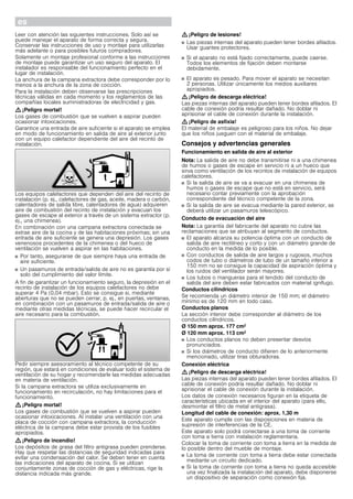 esÛ Instrucciones de montaje
Indicaciones de seguridad importantes
Leer con atención las siguientes instrucciones. Solo así se
puede manejar el aparato de forma correcta y segura.
Conservar las instrucciones de uso y montaje para utilizarlas
más adelante o para posibles futuros compradores.
Solamente un montaje profesional conforme a las instrucciones
de montaje puede garantizar un uso seguro del aparato. El
instalador es responsable del funcionamiento perfecto en el
lugar de instalación.
La anchura de la campana extractora debe corresponder por lo
menos a la anchura de la zona de cocción.
Para la instalación deben observarse las prescripciones
técnicas válidas en cada momento y los reglamentos de las
compañías locales suministradoras de electricidad y gas.
: ¡Peligro mortal!
Los gases de combustión que se vuelven a aspirar pueden
ocasionar intoxicaciones.
Garantice una entrada de aire suficiente si el aparato se emplea
en modo de funcionamiento en salida de aire al exterior junto
con un equipo calefactor dependiente del aire del recinto de
instalación.
Los equipos calefactores que dependen del aire del recinto de
instalación (p. ej., calefactores de gas, aceite, madera o carbón,
calentadores de salida libre, calentadores de agua) adquieren
aire de combustión del recinto de instalación y evacuan los
gases de escape al exterior a través de un sistema extractor (p.
ej., una chimenea).
En combinación con una campana extractora conectada se
extrae aire de la cocina y de las habitaciones próximas; sin una
entrada de aire suficiente se genera una depresión. Los gases
venenosos procedentes de la chimenea o del hueco de
ventilación se vuelven a aspirar en las habitaciones.
■ Por tanto, asegurarse de que siempre haya una entrada de
aire suficiente.
■ Un pasamuros de entrada/salida de aire no es garantía por sí
solo del cumplimiento del valor límite.
A fin de garantizar un funcionamiento seguro, la depresión en el
recinto de instalación de los equipos calefactores no debe
superar 4 Pa (0,04 mbar). Esto se consigue si, mediante
aberturas que no se pueden cerrar, p. ej., en puertas, ventanas,
en combinación con un pasamuros de entrada/salida de aire o
mediante otras medidas técnicas, se puede hacer recircular el
aire necesario para la combustión.
Pedir siempre asesoramiento al técnico competente de su
región, que estará en condiciones de evaluar todo el sistema de
ventilación de su hogar y recomendarle las medidas adecuadas
en materia de ventilación.
Si la campana extractora se utiliza exclusivamente en
funcionamiento en recirculación, no hay limitaciones para el
funcionamiento.
: ¡Peligro mortal!
Los gases de combustión que se vuelven a aspirar pueden
ocasionar intoxicaciones. Al instalar una ventilación con una
placa de cocción con campana extractora, la conducción
eléctrica de la campana debe estar provista de los fusibles
apropiados.
: ¡Peligro de incendio!
Los depósitos de grasa del filtro antigrasa pueden prenderse.
Hay que respetar las distancias de seguridad indicadas para
evitar una condensación del calor. Se deben tener en cuenta
las indicaciones del aparato de cocina. Si se utilizan
conjuntamente zonas de cocción de gas y eléctricas, rige la
distancia indicada más grande.
: ¡Peligro de lesiones!
■ Las piezas internas del aparato pueden tener bordes afilados.
Usar guantes protectores.
¡Peligro de lesiones!
■ Si el aparato no está fijado correctamente, puede caerse.
Todos los elementos de fijación deben montarse
debidamente.
¡Peligro de lesiones!
■ El aparato es pesado. Para mover el aparato se necesitan
2 personas. Utilizar únicamente los medios auxiliares
apropiados.
: ¡Peligro de descarga eléctrica!
Las piezas internas del aparato pueden tener bordes afilados. El
cable de conexión podría resultar dañado. No doblar ni
aprisionar el cable de conexión durante la instalación.
: ¡Peligro de asfixia!
El material de embalaje es peligroso para los niños. No dejar
que los niños jueguen con el material de embalaje.
Consejos y advertencias generales
Funcionamiento en salida de aire al exterior
Nota: La salida de aire no debe transmitirse ni a una chimenea
de humos o gases de escape en servicio ni a un hueco que
sirva como ventilación de los recintos de instalación de equipos
calefactores.
■ Si la salida de aire se va a evacuar en una chimenea de
humos o gases de escape que no está en servicio, será
necesario contar previamente con la aprobación
correspondiente del técnico competente de la zona.
■ Si la salida de aire se evacua mediante la pared exterior, se
deberá utilizar un pasamuros telescópico.
Conducto de evacuación del aire
Nota: La garantía del fabricante del aparato no cubre las
reclamaciones que se atribuyan al segmento de conductos.
■ El aparato alcanza su potencia óptima con un conducto de
salida de aire rectilíneo y corto y con un diámetro grande de
conducto en la medida de lo posible.
■ Con conductos de salida de aire largos y rugosos, muchos
codos de tubo o diámetros de tubo de un tamaño inferior a
150 mm no se consigue la capacidad de aspiración óptima y
los ruidos del ventilador serán mayores.
■ Los tubos o mangueras para el tendido del conducto de
salida del aire deben estar fabricados con material ignífugo.
Conductos cilíndricos
Se recomienda un diámetro interior de 150 mm; el diámetro
mínimo es de 120 mm en todo caso.
Conductos planos
La sección interior debe corresponder al diámetro de los
conductos cilíndricos.
Ø 150 mm aprox. 177 cm2
Ø 120 mm aprox. 113 cm2
■ Los conductos planos no deben presentar desvíos
pronunciados.
■ Si los diámetros de conducto difieren de lo anteriormente
mencionado, utilizar tiras obturadoras.
Conexión eléctrica
: ¡Peligro de descarga eléctrica!
Las piezas internas del aparato pueden tener bordes afilados. El
cable de conexión podría resultar dañado. No doblar ni
aprisionar el cable de conexión durante la instalación.
Los datos de conexión necesarios figuran en la etiqueta de
características ubicada en el interior del aparato (para ello,
desmontar el filtro de metal antigrasa).
Longitud del cable de conexión: aprox. 1,30 m
Este aparato cumple con las disposiciones en materia de
supresión de interferencias de la CE.
Este aparato solo podrá conectarse a una toma de corriente
con toma a tierra con instalación reglamentaria.
Colocar la toma de corriente con toma a tierra en la medida de
lo posible dentro del mueble de montaje.
■ La toma de corriente con toma a tierra debe estar conectada
mediante un circuito dedicado.
■ Si la toma de corriente con toma a tierra no queda accesible
una vez finalizada la instalación del aparato, debe disponerse
un dispositivo de separación como conexión fija.
 