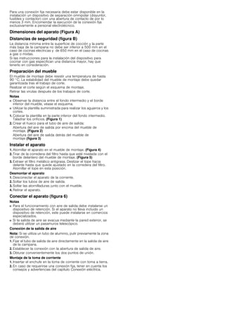 Para una conexión fija necesaria debe estar disponible en la
instalación un dispositivo de separación omnipolar (disyuntor,
fusibles y contactor) con una abertura de contacto de por lo
menos 3 mm. Encomendar la ejecución de la conexión fija
exclusivamente a personal electrotécnico.
Dimensiones del aparato (Figura A)
Distancias de seguridad (figura B)
La distancia mínima entre la superficie de cocción y la parte
más baja de la campana no debe ser inferior a 500 mm en el
caso de cocinas electricas y de 650 mm en el caso de cocinas
a gas o mixtas.
Si las instrucciones para la instalación del dispositivo para
cocinar con gas especifican una distancia mayor, hay que
tenerlo en consideración.
Preparación del mueble
El mueble de montaje debe resistir una temperatura de hasta
90 °C. La estabilidad del mueble de montaje debe quedar
garantizada tras el trabajo de corte.
Realizar el corte según el esquema de montaje.
Retirar las virutas después de los trabajos de corte.
Notas
■ Observar la distancia entre el fondo intermedio y el borde
inferior del mueble, véase el esquema.
■ Utilizar la plantilla suministrada para realizar los agujeros y los
cortes.
1. Colocar la plantilla en la parte inferior del fondo intermedio.
Taladrar los orificios. (Figura 1)
2. Crear el hueco para el tubo de aire de salida:
Abertura del aire de salida por encima del mueble de
montaje. (Figura 2)
Abertura del aire de salida detrás del mueble de
montaje (figura 3)
Instalar el aparato
1. Atornillar el aparato en el mueble de montaje. (Figura 4)
2. Tirar de la corredera del filtro hasta que esté nivelada con el
borde delantero del mueble de montaje. (Figura 5)
3. Extraer el filtro metálico antigrasa. Deslizar el tope hacia
delante hasta que quede ajustado en la corredera del filtro.
Atornillar el tope en esta posición.
Desmontar el aparato
1. Desconectar el aparato de la corriente.
2. Soltar los tubos de aire de salida.
3. Soltar las atornilladuras junto con el mueble.
4. Retirar el aparato.
Conectar el aparato (figura 6)
Notas
■ Para el funcionamiento con aire de salida debe instalarse un
dispositivo de retención. Si el aparato no lleva incluido un
dispositivo de retención, este puede instalarse en comercios
especializados.
■ Si la salida de aire se evacua mediante la pared exterior, se
deberá utilizar un pasamuros telescópico.
Conexión de la salida de aire
Nota: Si se utiliza un tubo de aluminio, pulir previamente la zona
de conexión.
1. Fijar el tubo de salida de aire directamente en la salida de aire
de la campana.
2. Establecer la conexión con la abertura de salida de aire.
3. Obturar convenientemente los dos puntos de unión.
Montaje de la toma de corriente
1. Insertar el enchufe en la toma de corriente con toma a tierra.
2. En caso de requerirse una conexión fija, tener en cuenta los
consejos y advertencias del capítulo Conexión eléctrica.
 