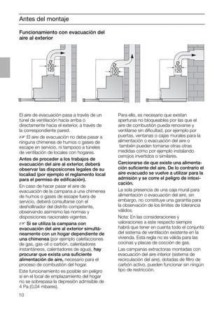 10
O
100
120
O
100
120
O
100
120
Antes del montaje
Funcionamiento con evacuación del
aire al exterior
El aire de evacuación pasa a través de un
túnel de ventilación hacia arriba o
directamente hacia el exterior, a través de
la correspondiente pared.
D El aire de evacuación no debe pasar a
ninguna chimenea de humos o gases de
escape en servicio, ni tampoco a túneles
de ventilación de locales con hogares.
Antes de proceder a los trabajos de
evacuación del aire al exterior, deberá
observar las disposicones legales de su
localiad (por ejemplo el reglamento local
para el permiso de ediﬁcación).
En caso de hacer pasar el aire de
evacuación de la campana a una chimenea
de humos o gases de escape fuera de
servicio, deberá consultarse con el
deshollinador del distrito competente,
observando asimismo las normas y
disposiciones nacionales vigentes.
D Si se utiliza la campana con
evacuación del aire al exterior simultá-
neamente con un hogar dependiente de
una chimenea (por ejemplo calefacciones
de gas, gas-oil o carbón, calentadores
instantáneos, calentadores de agua), hay
procurar que exista una suﬁciente
alimentación de aire, necesario para el
proceso de combustión del hogar.
Este funcionamiento es posible sin peligro
si en el local de emplazamiento del hogar
no se sobrepasa la depresión admisible de
4 Pa (0,04 mbares).
Para ello, es necesario que existan
aperturas no bloqueables por las que el
aire de combustión pueda renovarse y
ventilarse sin diﬁcultad, por ejemplo por
puertas, ventanas o cajas murales para la
alimentación o evacuación del aire o
también pueden tomarse otras otras
medidas como por ejemplo instalando
cerrojos invertidos o similares.
Cerciorarse de que existe una alimenta-
ción suﬁciente del aire. De lo contrario el
aire evacuado se vuelve a utilizar para la
admisión y se corre el peligro de intoxi-
cación.
La sola presencia de una caja mural para
alimentación o evacuación del aire, sin
embargo, no constituye una garantía para
la observación de los límites de tolerancia
válidos.
Nota: En las consideraciones y
valoraciones a este respecto siempre
habrá que tener en cuenta todo el conjunto
del sistema de ventilación existente en la
vivienda. Esta regla no es válida para las
cocinas y placas de cocción de gas.
Las campanas extractoras montadas con
evacuación del aire interior (sistema de
recirculación del aire), dotadas de ﬁltro de
carbón activo, pueden funcionar sin ningún
tipo de restricción.
 