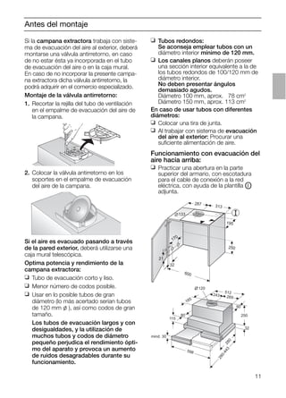 11
Antes del montaje
Si el aire es evacuado pasando a través
de la pared exterior, deberá utilizarse una
caja mural telescópica.
Optima potencia y rendimiento de la
campana extractora:
❑ Tubo de evacuación corto y liso.
❑ Menor número de codos posible.
❑ Usar en lo posible tubos de gran
diámetro (lo más acertado serían tubos
de 120 mm l ), así como codos de gran
tamaño.
Los tubos de evacuación largos y con
desigualdades, y la utilización de
muchos tubos y codos de diámetro
pequeño perjudica el rendimiento ópti-
mo del aparato y provoca un aumento
de ruidos desagradables durante su
funcionamiento.
21
32
600
170
133
287 313
195
250
❑ Tubos redondos:
Se aconseja emplear tubos con un
diámetro interior mínimo de 120 mm.
❑ Los canales planos deberán poseer
una sección interior equivalente a la de
los tubos redondos de 100/120 mm de
diámetro interior.
No deben presentar ángulos
demasiado agudos.
Diámetro 100 mm, aprox. 078 cm2
Diámetro 150 mm, aprox. 113 cm2
En caso de usar tubos con diferentes
diámetros:
❑ Colocar una tira de junta.
❑ Al trabajar con sistema de evacuación
del aire al exterior: Procurar una
suﬁciente alimentación de aire.
Funcionamiento con evacuación del
aire hacia arriba:
❑ Practicar una abertura en la parte
superior del armario, con escotadura
para el cable de conexión a la red
eléctrica, con ayuda de la plantilla OI
adjunta.
mind. 30
115
80
185
120
512
243 269
90
250
32
280
598
280-443
2. Colocar la válvula antirretorno en los
soportes en el empalme de evacuación
del aire de la campana.
Si la campana extractora trabaja con siste-
ma de evacuación del aire al exterior, deberá
montarse una válvula antirretorno, en caso
de no estar ésta ya incorporada en el tubo
de evacuación del aire o en la caja mural.
En caso de no incorporar la presente campa-
na extractora dicha válvula antirretorno, la
podrá adquirir en el comercio especializado.
Montaje de la válvula antirretorno:
1. Recortar la rejilla del tubo de ventilación
en el empalme de evacuación del aire de
la campana.
 