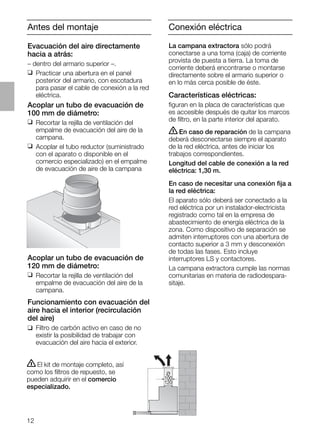 12
Antes del montaje
Acoplar un tubo de evacuación de
120 mm de diámetro:
❑ Recortar la rejilla de ventilación del
empalme de evacuación del aire de la
campana.
Funcionamiento con evacuación del
aire hacia el interior (recirculación
del aire)
❑ Filtro de carbón activo en caso de no
existir la posibilidad de trabajar con
evacuación del aire hacia el exterior.
ṇEl kit de montaje completo, así
como los ﬁltros de repuesto, se
pueden adquirir en el comercio
especializado.
O
100
120
Conexión eléctrica
La campana extractora sólo podrá
conectarse a una toma (caja) de corriente
provista de puesta a tierra. La toma de
corriente deberá encontrarse o montarse
directamente sobre el armario superior o
en lo más cerca posible de éste.
Características eléctricas:
ﬁguran en la placa de características que
es accesible después de quitar los marcos
de ﬁltro, en la parte interior del aparato.
ṇEn caso de reparación de la campana
deberá desconectarse siempre el aparato
de la red eléctrica, antes de iniciar los
trabajos correspondientes.
Longitud del cable de conexión a la red
eléctrica: 1,30 m.
En caso de necesitar una conexión ﬁja a
la red eléctrica:
El aparato sólo deberá ser conectado a la
red eléctrica por un instalador-electricista
registrado como tal en la empresa de
abastecimiento de energía eléctrica de la
zona. Como dispositivo de separación se
admiten interruptores con una abertura de
contacto superior a 3 mm y desconexión
de todas las fases. Esto incluye
interruptores LS y contactores.
La campana extractora cumple las normas
comunitarias en materia de radiodespara-
sitaje.
Evacuación del aire directamente
hacia a atrás:
– dentro del armario superior –.
❑ Practicar una abertura en el panel
posterior del armario, con escotadura
para pasar el cable de conexión a la red
eléctrica.
Acoplar un tubo de evacuación de
100 mm de diámetro:
❑ Recortar la rejilla de ventilación del
empalme de evacuación del aire de la
campana.
❑ Acoplar el tubo reductor (suministrado
con el aparato o disponible en el
comercio especializado) en el empalme
de evacuación de aire de la campana
 