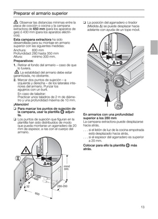 13
Preparar el armario superior
ṇ Observar las distancias mínimas entre la
placa de cocción o cocina y la campana
extractora de 650 mm (para los aparatos de
gas) ó 430 mm (para los aparatos eléctri-
cos).
Esta campana extractora ha sido
desarrollada para su montaje en armario
superior con las siguientes medidas:
Anchura: 600 mm
Profundidad: 280 hasta 350 mm
Altura: mínimo 300 mm.
Preparativos:
1. Retirar el fondo del armario – caso de que
lo tuviera.
ṇ La estabilidad del armario debe estar
garantizada, no obstante.
2. Marcar dos puntos de sujeción – a
izquierda y derecha – de los laterales inte-
riores del armario. Punzar los
agujeros con un buril.
En caso de taladrar:
Practicar unos taladros de 2 m de diáme-
tro y una profundidad máxima de 10 mm.
¡Atención!
❑ Para marcar los puntos de sujeción de
la campana, usar la plantilla OII adjun-
ta.
❑ Los puntos de sujeción que ﬁguran en la
plantilla han sido distribuidos de modo
que pueda montarse un agarradero de 20
mm de espesor, a ras con el cuerpo del
armario.
❑ La posición del agarradero o tirador
(Medida ∆) se puede desplazar hacia
adelante con ayuda de un tope móvil.
21
32
600
170
280-350
mind
300.
=0
0
En armarios con una profundidad
superior a los 280 mm
La campana extractora puede desplazarse
hacia atrás,
. . . si el listón de luz de la cocina empotrada
. . . está desplazado hacia atrás,
. . . si el espesor del agarradero es superior
. . . a 20 mm.
Colocar para ello la plantilla OII más
atrás.
 