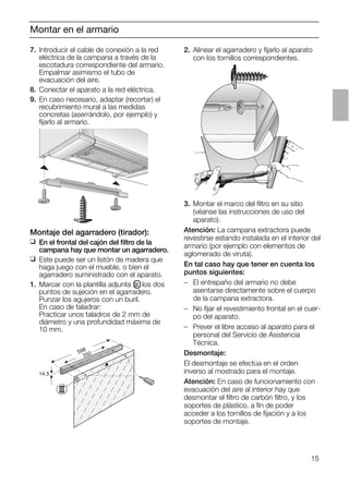 15
Montar en el armario
2. Alinear el agarradero y ﬁjarlo al aparato
con los tornillos correspondientes.
14,5
598
350
3. Montar el marco del ﬁltro en su sitio
(véanse las instrucciones de uso del
aparato).
Atención: La campana extractora puede
revestirse estando instalada en el interior del
armario (por ejemplo con elementos de
aglomerado de viruta).
En tal caso hay que tener en cuenta los
puntos siguientes:
– El entrepaño del armario no debe
asentarse directamente sobre el cuerpo
de la campana extractora.
– No ﬁjar el revestimiento frontal en el cuer-
po del aparato.
– Prever el libre acceso al aparato para el
personal del Servicio de Asistencia
Técnica.
Desmontaje:
El desmontaje se efectúa en el orden
inverso al mostrado para el montaje.
Atención: En caso de funcionamiento con
evacuación del aire al interior hay que
desmontar el ﬁltro de carbón ﬁltro, y los
soportes de plástico, a ﬁn de poder
acceder a los tornillos de ﬁjación y a los
soportes de montaje.
Montaje del agarradero (tirador):
❑ En el frontal del cajón del ﬁltro de la
campana hay que montar un agarradero.
❑ Este puede ser un listón de madera que
haga juego con el mueble, o bien el
agarradero suministrado con el aparato.
1. Marcar con la plantilla adjunta OIII los dos
puntos de sujeción en el agarradero.
Punzar los agujeros con un buril.
En caso de taladrar:
Practicar unos taladros de 2 mm de
diámetro y una profundidad máxima de
10 mm.
7. Introducir el cable de conexión a la red
eléctrica de la campana a través de la
escotadura correspondiente del armario.
Empalmar asimismo el tubo de
evacuación del aire.
8. Conectar el aparato a la red eléctrica.
9. En caso necesario, adaptar (recortar) el
recubrimiento mural a las medidas
concretas (aserrándolo, por ejemplo) y
ﬁjarlo al armario.
 