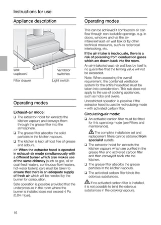 16
Appliance description
Operating modes
Exhaust-air mode:
❑ The extractor-hood fan extracts the
kitchen vapours and conveys them
through the grease ﬁlter into the
atmosphere.
❑ The grease ﬁlter absorbs the solid
particles in the kitchen vapours.
❑ The kitchen is kept almost free of grease
and odours.
D When the extractor hood is operated
in exhaust-air mode simultaneously with
a different burner which also makes use
of the same chimney (such as gas, oil or
coal-ﬁred heaters, continuous-ﬂow heaters,
hot-water boilers) care must be taken to
ensure that there is an adequate supply
of fresh air which will be needed by the
burner for combustion.
Safe operation is possible provided that the
underpressure in the room where the
burner is installed does not exceed 4 Pa
(0.04 mbar).
Operating modes
This can be achieved if combustion air can
ﬂow through non-lockable openings, e.g. in
doors, windows and via the air-
intake/exhaust-air wall box or by other
technical measures, such as reciprocal
interlocking, etc.
If the air intake is inadequate, there is a
risk of poisoning from combustion gases
which are drawn back into the room.
An air-intake/exhaust-air wall box by itself is
no guarantee that the limiting value will not
be exceeded.
Note: When assessing the overall
requirement, the combined ventilation
system for the entire household must be
taken into consideration. This rule does not
apply to the use of cooking appliances,
such as hobs and ovens.
Unrestricted operation is possible if the
extractor hood is used in recirculating mode
– with activated carbon ﬁlter.
Circulating-air mode:
❑ An activated carbon ﬁlter must be ﬁtted
for this operating mode (see Filters and
maintenance).
ṇThe complete installation set and
replacement ﬁlters can be obtained from
specialist outlets.
❑ The extractor-hood fan extracts the
kitchen vapours which are puriﬁed in the
grease ﬁlter and activated carbon ﬁlter
and then conveyed back into the
kitchen.
❑ The grease ﬁlter absorbs the grease
particles in the kitchen vapours.
❑ The activated carbon ﬁlter binds the
odorous substances.
ṇ If no activated carbon ﬁlter is installed,
it is not possible to bind the odorous
substances in the cooking vapours.
Instructions for use:
Light switch
Wall
cupboard
Filter drawer
Ventilator
switches
 