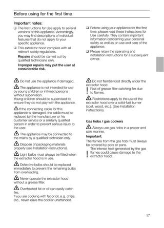 17
Before using for the ﬁrst time
Important notes:
❑ The Instructions for Use apply to several
versions of this appliance. Accordingly,
you may ﬁnd descriptions of individual
features that do not apply to your
speciﬁc appliance.
❑ This extractor hood complies with all
relevant safety regulations.
Repairs should be carried out by
qualiﬁed technicians only.
Improper repairs may put the user at
considerable risk.
ṇDo not ﬂambé food directly under the
extractor hood.
Risk of grease ﬁlter catching ﬁre due
! to ﬂames.
ṇ Restrictions apply to the use of the
extractor hood over a solid-fuel burner
(coal, wood, etc.). (See Installation
instructions).
Gas hobs / gas cookers
ṇ Always use gas hobs in a proper and
safe manner.
Important:
The ﬂames from the gas hob must always
be covered by pots or pans.
The intense heat generated by the gas
ﬂames could cause damage to the
! extractor hood.
❑ Before using your appliance for the ﬁrst
time, please read these Instructions for
Use carefully. They contain important
information concerning your personal
safety as well as on use and care of the
appliance.
❑ Please retain the operating and
installation instructions for a subsequent
owner.
ṇ Do not use the appliance if damaged.
ṇ The appliance is not intended for use
by young children or inﬁrmed persons
without supervision.
Young children should be supervised to
ensure they do not play with the appliance.
ṇIf the connecting cable for this
appliance is damaged, the cable must be
replaced by the manufacturer or his
customer service or a similarly qualiﬁed
person in order to prevent serious injury to
the user.
ṇ The appliance may be connected to
the mains by a qualiﬁed technician only.
ṇ Dispose of packaging materials
properly (see Installation instructions).
ṇ Light bulbs must always be ﬁtted when
the extractor hood is in use.
ṇ Defective bulbs should be replaced
immediately to prevent the remaining bulbs
from overloading.
ṇ Never operate the extractor hood
without a grease ﬁlter.
ṇ Overheated fat or oil can easily catch
ﬁre.
If you are cooking with fat or oil, e.g. chips,
etc., never leave the cooker unattended.
 