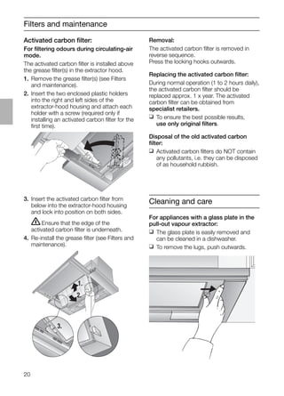 20
Filters and maintenance
3. Insert the activated carbon ﬁlter from
below into the extractor-hood housing
and lock into position on both sides.
ṇEnsure that the edge of the
activated carbon ﬁlter is underneath.
4. Re-install the grease ﬁlter (see Filters and
maintenance).
Removal:
The activated carbon ﬁlter is removed in
reverse sequence.
Press the locking hooks outwards.
Replacing the activated carbon ﬁlter:
During normal operation (1 to 2 hours daily),
the activated carbon ﬁlter should be
replaced approx. 1 x year. The activated
carbon ﬁlter can be obtained from
specialist retailers.
❑ To ensure the best possible results,
use only original ﬁlters.
Disposal of the old activated carbon
ﬁlter:
❑ Activated carbon ﬁlters do NOT contain
any pollutants, i.e. they can be disposed
of as household rubbish.
Activated carbon ﬁlter:
For ﬁltering odours during circulating-air
mode.
The activated carbon ﬁlter is installed above
the grease ﬁlter(s) in the extractor hood.
1. Remove the grease ﬁlter(s) (see Filters
and maintenance).
2. Insert the two enclosed plastic holders
into the right and left sides of the
extractor-hood housing and attach each
holder with a screw (required only if
installing an activated carbon ﬁlter for the
ﬁrst time).
1.
2.
3.
Cleaning and care
For appliances with a glass plate in the
pull-out vapour extractor:
❑ The glass plate is easily removed and
can be cleaned in a dishwasher.
❑ To remove the lugs, push outwards.
 