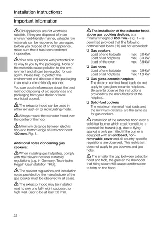 22
Important information
Installation Instructions:
ṇThe installation of the extractor hood
above gas cooking devices, at a
minimum height of 650 mm – Fig. 1 – is
permitted provided that the following
nominal heat loads (Hs) are not exceeded:
❑ Gas cookers
Load of one hotplate max. 03.0 kW
Load of all hotplates max. 08.3 kW
Load of the oven max. 03.9 kW
❑ Gas hobs
Load of one hotplate max. 03.9 kW
Load of all hotplates max. 11.3 kW
❑ Gas glass-ceramic hotplate
The data on nominal heat loads do not
apply to gas glass-ceramic hotplates.
Be sure to observe the instructions
provided by the manufacturer of the
hotplate.
❑ Solid-fuel cookers
The maximum nominal heat loads and
the minimum distance are the same as
for gas cookers.
ṇInstallation of the extractor hood over a
solid-fuel burner which could constitute a
potential ﬁre hazard (e.g. due to ﬂying
sparks) is only permitted if the burner is
equipped with an enclosed, non-
removable cover and all country-speciﬁc
regulations are observed. This restriction
does not apply to gas cookers and gas
hobs.
ṇThe smaller the gap between extractor
hood and hob, the greater the likelihood
that rising steam will cause condensation
to form on the hood.
ṇOld appliances are not worthless
rubbish. If they are disposed of in an
environment-friendly manner, valuable raw
materials can be recovered for use again.
Before you dispose of an old appliance,
make sure that it has been rendered
inoperative.
ṇYour new appliance was protected on
its way to you by the packaging. None of
the materials cause pollution to the envi-
ronment and all can be recycled for use
again. Please help to protect the
environment and dispose of the packaging
in an environment-friendly manner.
You can obtain information about the best
method disposing of old appliances and
packaging from your dealer or local
municipal council.
ṇThe extractor hood can be used in
either exhaust-air or recirculating mode.
ṇAlways mount the extractor hood over
the centre of the hob.
ṇMinimum distance between electric
hob and bottom edge of extractor hood:
430 mm, Fig. 1.
Additional notes concerning gas
cookers:
ṇWhen installing gas hotplates, comply
with the relevant national statutory
regulations (e.g. in Germany: Technische
Regeln Gasinstallation TRGI).
ṇThe relevant regulations and installation
notes provided by the manufacturer of the
gas cooker must be observed in all cases.
ṇThe extractor hood may be installed
next to only one full-height cupboard or
high wall. Gap to be at least 50 mm.
 