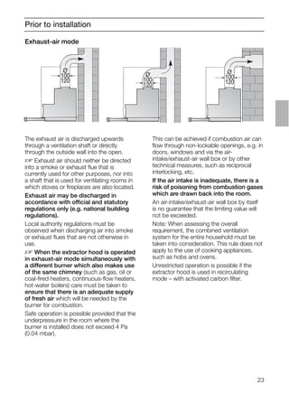 23
Prior to installation
Exhaust-air mode
The exhaust air is discharged upwards
through a ventilation shaft or directly
through the outside wall into the open.
D Exhaust air should neither be directed
into a smoke or exhaust ﬂue that is
currently used for other purposes, nor into
a shaft that is used for ventilating rooms in
which stoves or ﬁreplaces are also located.
Exhaust air may be discharged in
accordance with official and statutory
regulations only (e.g. national building
regulations).
Local authority regulations must be
observed when discharging air into smoke
or exhaust ﬂues that are not otherwise in
use.
D When the extractor hood is operated
in exhaust-air mode simultaneously with
a different burner which also makes use
of the same chimney (such as gas, oil or
coal-ﬁred heaters, continuous-ﬂow heaters,
hot-water boilers) care must be taken to
ensure that there is an adequate supply
of fresh air which will be needed by the
burner for combustion.
Safe operation is possible provided that the
underpressure in the room where the
burner is installed does not exceed 4 Pa
(0.04 mbar).
This can be achieved if combustion air can
ﬂow through non-lockable openings, e.g. in
doors, windows and via the air-
intake/exhaust-air wall box or by other
technical measures, such as reciprocal
interlocking, etc.
If the air intake is inadequate, there is a
risk of poisoning from combustion gases
which are drawn back into the room.
An air-intake/exhaust-air wall box by itself
is no guarantee that the limiting value will
not be exceeded.
Note: When assessing the overall
requirement, the combined ventilation
system for the entire household must be
taken into consideration. This rule does not
apply to the use of cooking appliances,
such as hobs and ovens.
Unrestricted operation is possible if the
extractor hood is used in recirculating
mode – with activated carbon ﬁlter.
O
100
120
O
100
120
O
100
120
 
