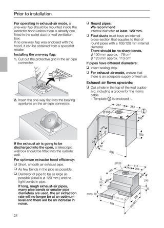 24
Prior to installation
2. Insert the one-way ﬂap into the bearing
apertures on the air-pipe connector.
If the exhaust air is going to be
discharged into the open, a telescopic
wall box should be ﬁtted into the outside
wall.
For optimum extractor hood efficiency:
❑ Short, smooth air exhaust pipe.
❑ As few bends in the pipe as possible.
❑ Diameter of pipe to be as large as
possible (ideal is l 120 mm ) and no
tight bends in pipe.
If long, rough exhaust-air pipes,
many pipe bends or smaller pipe
diameters are used, the air extraction
rate will no longer be at an optimum
level and there will be an increase in
noise.
21
32
600
170
133
287 313
195
250
❑ Round pipes:
We recommend
Internal diameter at least. 120 mm.
❑ Flact ducts must have an internal
cross-section that equates to that of
round pipes with a 100/120 mm internal
diameter
There should be no sharp bends.
l 100 mm approx. 078 cm2
l 120 mm approx. 113 cm2
If pipes have different diameters:
❑ Insert sealing strip.
❑ For exhaust-air mode, ensure that
there is an adequate supply of fresh air.
Exhaust air ﬂows upwards:
❑ Cut a hole in the top of the wall cupbo-
ard, including a groove for the mains
cable.
– Template OI lis enclosed –.
mind. 30
115
80
185
120
512
243 269
90
250
32
280
598
280-443
For operating in exhaust-air mode, a
one-way ﬂap should be mounted inside the
extractor hood unless there is already one
ﬁtted in the outlet duct or wall ventilation
box.
If no one-way ﬂap was enclosed with the
hood, it can be obtained from a specialist
retailer.
Installing the one-way ﬂap:
1. Cut out the protective grid in the air-pipe
connector.
 