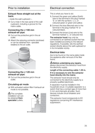 25
Prior to installation
Connecting the l 120 mm
exhaust-air pipe:
❑ Cut out the protective grid in the air
outlet.
Circulating-air mode
❑ With activated carbon ﬁlter if exhaust-air
mode is not possible.
ṇThe complete
installation set can
be obtained from
specialist outlets. O
100
120
Exhaust ﬂows straight out at the
back:
– inside the wall cupboard –.
❑ Cut a hole in the rear panel of the wall
cupboard, including a groove for the
mains cable.
Connecting the l 100 mm
exhaust-air pipe:
❑ Cut out the protective grid in the air
outlet.
❑ Attach the reducing connector (enclosed
or can be obtained from specialist
retailers) to the air outlet.
Electrical connection
This is what you have to do:
1.Connect the green and yellow (Earth)
wire to the terminal in the plug marked
‘E’ or with the symbol ( ), or
coloured green or green and yellow.
2.Connect the blue (Neutral) wire to the
terminal in the plug marked ‘N’ or
coloured black.
3.Connect the brown (Live) wire to the
terminal marked ‘L’, or coloured red.
The extractor hood may only be
connected to an earthed socket that has
been installed according to the relevant
regulations. If possible, site the earthed
socket directly above the wall cupboard or
in its immediate vicinity.
Electrical data:
Are to be found on the name plate inside
the appliance after removal of the ﬁlter
frame.
ṇBefore undertaking any repairs,
always disconnect the extractor hood from
the electricity supply.
Length of the connecting cable: 1.30 m.
If it is necessary to wire the extractor
hood directly into the mains:
The extractor hood should only be
connected to the electricity supply by a
properly qualiﬁed electrician.
A separator must be installed in the
household circuit. A suitable separator is a
switch that has a contact gap of more than
3 mm and interrupts all poles. Such
devices include circuit breakers and
contactors.
This extractor hood corresponds to EC
regulations concerning RF interference
suppression.
 