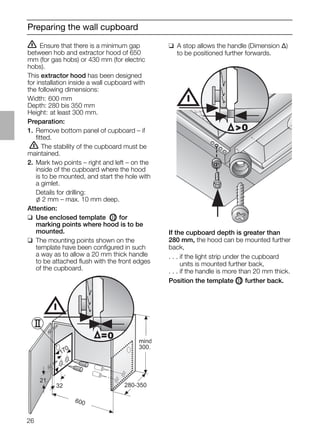 26
Preparing the wall cupboard
ṇ Ensure that there is a minimum gap
between hob and extractor hood of 650
mm (for gas hobs) or 430 mm (for electric
hobs).
This extractor hood has been designed
for installation inside a wall cupboard with
the following dimensions:
Width: 600 mm
Depth: 280 bis 350 mm
Height: at least 300 mm.
Preparation:
1. Remove bottom panel of cupboard – if
ﬁtted.
ṇ The stability of the cupboard must be
maintained.
2. Mark two points – right and left – on the
inside of the cupboard where the hood
is to be mounted, and start the hole with
a gimlet.
Details for drilling:
l 2 mm – max. 10 mm deep.
Attention:
❑ Use enclosed template OII for
marking points where hood is to be
mounted.
❑ The mounting points shown on the
template have been conﬁgured in such
a way as to allow a 20 mm thick handle
to be attached ﬂush with the front edges
of the cupboard.
❑ A stop allows the handle (Dimension ∆)
to be positioned further forwards.
21
32
600
170
280-350
mind
300.
=0
0
If the cupboard depth is greater than
280 mm, the hood can be mounted further
back,
. . . if the light strip under the cupboard
. . . units is mounted further back,
. . . if the handle is more than 20 mm thick.
Position the template OII further back.
 