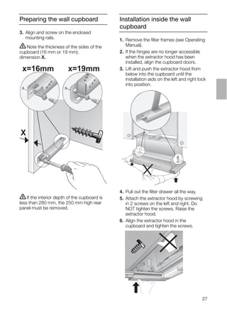27
Preparing the wall cupboard Installation inside the wall
cupboard
3. Align and screw on the enclosed
mounting rails.
ṇNote the thickness of the sides of the
cupboard (16 mm or 19 mm).
dimension X.
1. Remove the ﬁlter frames (see Operating
Manual).
2. If the hinges are no longer accessible
when the extractor hood has been
installed, align the cupboard doors.
3. Lift and push the extractor hood from
below into the cupboard until the
installation aids on the left and right lock
into position.
ṇIf the interior depth of the cupboard is
less than 280 mm, the 250 mm high rear
panel must be removed.
4. Pull out the ﬁlter drawer all the way.
5. Attach the extractor hood by screwing
in 2 screws on the left and right. Do
NOT tighten the screws. Raise the
extractor hood.
6. Align the extractor hood in the
cupboard and tighten the screws.
X
x=16mm x=19mm
 