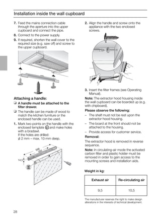 28
Installation inside the wall cupboard
2. Align the handle and screw onto the
appliance with the two enclosed
screws.
7. Feed the mains connection cable
through the aperture into the upper
cupboard and connect the pipe.
8. Connect to the power supply.
9. If required, shorten the wall cover to the
required size (e.g. saw off) and screw to
the upper cupboard.
Attaching a handle:
❑ A handle must be attached to the
ﬁlter drawer.
❑ The handle can be made of wood to
match the kitchen furniture or the
enclosed handle can be used.
1. Mark two points on the handle with the
enclosed template OIII and make holes
with a bradawl.
If the holes are drilled:
l 2 mm – max. 10 mm deep.
14,5
598
350
3. Insert the ﬁlter frames (see Operating
Manual).
Note: The extractor hood housing inside
the wall cupboard can be boarded up (e.g.
with chipboard).
Please observe the following:
– The shelf must not be rest upon the
extractor hood housing.
– The board at the front should not be
attached to the housing.
– Provide access for customer service.
Removal:
The extractor hood is removed in reverse
sequence.
Note: In circulating-air mode the activated
carbon ﬁlter and plastic holder must be
removed in order to gain access to the
mounting screws and installation aids.
Weight in kg:
The manufacturer reserves the right to make design
alterations in the interests of technical development.
Exhaust air Re-circulating air
9,5 10,5
 