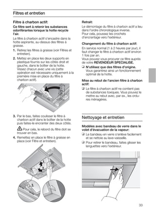 33
Filtres et entretien
3. Par le bas, faites coulisser le ﬁltre à
charbon actif dans le boîtier de la hotte
puis faites-le encranter des deux côtés.
ṇPour cela, le rebord du ﬁltre doit se
trouver en bas.
4. Remettez en place le ﬁltre à graisse en
place (voir Filtre et entretien).
Retrait:
Le démontage du ﬁltre à charbon actif a lieu
dans l'ordre chronologique inverse.
Pour cela, poussez les crochets
d'encrantage vers l'extérieur.
Changement du ﬁltre à charbon actif:
En service normal (1 à 2 heures par jour), il
faut changer le ﬁltre à charbon actif environ
1 fois par an.
Vous pouvez vous procurer ce ﬁltre auprès
de votre REVENDEUR SPECIALISE.
❑ N'utilisez que des ﬁltres d'origine.
Vous garantirez ainsi un fonctionnement
optimal de la hotte.
Mise au rebut de l'ancien ﬁltre à charbon
actif:
❑ Le ﬁltre à charbon actif ne contient pas
de substances toxiques. Vous pouvez le
mettre au rebut avec, par ex., les ordu-
res ménagères.
1.
2.
3.
Nettoyage et entretien
Modèles avec bandeau de verre dans le
volet d'évacuation de la vapeur:
❑ Le bandeau en verre s'enlève facilement
et se nettoie au lave-vaisselle.
❑ Pour retirer le bandeau, faites glisser les
languettes vers l'extérieur.
Filtre à charbon actif:
Ce ﬁltre sert à retenir les substances
odoriférantes lorsque la hotte recycle
l'air.
Le ﬁltre à charbon actif s'encastre dans la
hotte aspirante, au-dessus des ﬁltres à
graisse.
1. Retirez les ﬁltres à graisse (voir Filtres et
entretien).
2. Mettez en place les deux supports en
plastique fournis sur les côtés droit et
gauche, dans le boîtier de la hotte.
Vissez chacun avec une vis (cette
opération est nécessaire uniquement à la
première mise en place du ﬁltre à
charbon actif).
 