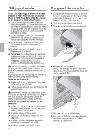 34
Changement des ampoules
1. Eteignez la hotte puis mettez-la complè-
tement hors tension en débranchant la
ﬁche mâle de la prise de courant ou en
coupant le disjoncteur/fusible.
2. Tirez le tiroir-ﬁltre jusqu'à la butée.
3. Tirez le cache de la lampe vers l'avant.
4. Remplacez les ampoules.
(Ampoules-bougie en vente habituelle
dans le commerce, puissance maxi. 60
watts, douille E 14).
5. Replacez le cache de la lampe.
6. Rebranchez la ﬁche mâle dans la prise
de courant ou remontez le fusible/
réarmez le disjoncteur.
Avant tout nettoyage et entretien, mettez
d'abord la hotte hors tension en débran-
chant la ﬁche mâle de la prise de courant
ou en coupant le disjoncteur/fusible.
❑ Lors du nettoyage des ﬁltres à graisse,
nettoyez la graisse qui s'est déposée dans
les endroits accessibles du corps de hotte.
Vous prévenez ainsi les risques d'incendie
et garantissez ainsi un fonctionnement
optimal de la hotte.
❑ Pour la nettoyer, utilisez de l'eau chaude
additionnée de produit à vaisselle ou un
liquide non agressif à laver les fenêtres.
❑ Ne tentez pas de gratter les salissures.
Ramollissez-les avec un essuie-tout
humide.
❑ N'utilisez pas de produits récurants ni
d'éponges à dos abrasif.
❑ Remarque: ne nettoyez pas les surfaces
en plastique avec de l'alcool (à brûler) car
des taches mates pourraient apparaître.
Prudence: ventilez suffisamment la
cuisine, n'utilisez jamais de ﬂamme nue.
ṇ Ne nettoyez les touches de commande
qu'avec de l'eau additionnée d'un peu de
produit à vaisselle. Utilisez un chiffon doux et
humide.
N'utilisez jamais de détergent pour acier pour
nettoyer les touches de commande.
Surfaces en acier inox:
❑ Veuillez utiliser un produit pour l'acier inox
qui le nettoie sans le rayer.
❑ Frottez toujours l'acier inox dans le sens de
son polissage.
ṇ Ne nettoyez jamais les surfaces en acier
inox avec des éponges à dos récurant, et pas
non plus avec des détergents à base de
sable, soude caustique, acide ou chlore.
Surfaces en aluminium, peintes ou en
plastique:
❑ Utilisez un chiffon doux, ne peluchant pas,
du genre employé pour nettoyer les vitres,
ou un chiffon à microﬁbres.
❑ N'utilisez pas de chiffons secs.
❑ Utilisez un produit pour vitres mais non
aggressif.
❑ N'utilisez pas de détergents aggressifs,
contenant un acide ou une base.
❑ N'utilisez pas de produits récurants.
Nettoyage et entretien
 
