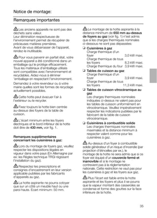35
Remarques importantes
Notice de montage:
ṇLe montage de la hotte aspirante à la
distance minimum de 650 mm au-dessus
de foyers au gaz (voir ﬁg. 1) n'est admis
que si les charges thermiques nominales
ci-dessous ne sont pas dépassées:
❑ Cuisinières à gaz
Charge thermique d'un
foyer 3,0 kW maxi.
Charge thermique de tous
les foyers 8,3 kW maxi.
Charge thermique du four 3,9 kW maxi.
❑ Tables de cuisson au gaz
Charge thermique d'un
foyer 3,9 kW maxi.
Charge thermique de tous
les foyers 11,3 kW maxi.
❑ Tables de cuisson vitrocéramique au
gaz
Les charges thermiques nominales
indiquées ci-dessus ne valent pas pour
les tables de cuisson uniformément en
vitrocéramique. Veuillez impérativement
respecter les indications publiées par le
fabricant de la table de cuisson
vitrocéramique.
❑ Cuisinières à combustible solide
Les charges thermiques nominales
maximales et la distance minimum à
respecter valent comme pour les
cuisinières à gaz.
ṇ Au-dessus d'un foyer à combustible
solide générateur d'un risque d'incendie (par
projection d'étincelles par ex.), le
montage de la hotte ne sera admis que si ce
foyer est équipé d'un couvercle fermé et
inamovible et si le montage ne
contrevient pas à la réglementation
nationale. Cette restriction ne vaut pas pour
les cuisinières à gaz et les foyers aux gaz.
ṇPlus l'écart est faible entre la hotte
aspirante et les foyers et plus il se pourra
que la vapeur montant des casseroles se
condense et forme des gouttes sur la face
inférieure de la hotte.
ṇLes anciens appareils ne sont pas des
déchets sans valeur.
Leur élimination respectueuse de
l'environnement permet de récupérer de
précieuses matières premières.
Avant de vous débarrasser de l'appareil,
rendez-le inutilisable.
ṇPour vous parvenir en parfait état, votre
nouvel appareil a été conditionné dans un
emballage qui le protège efficacement.
Tous les matériaux d'emballage utilisés
sont compatibles avec l'environnement et
recyclables. Aidez-nous à éliminer
'emballage en respectant l'environnement.
Demandez à votre revendeur ou à votre
mairie quelles sont les formes de recyclage
actuellement possibles.
ṇCette hotte peut évacuer l'air à
l'extérieur ou le recycler.
ṇFixez toujours la hotte bien centrée
au-dessus des foyers de la table de
cuisson.
ṇL'écart minimum entre les foyers
électriques et le bord inférieur de la hotte
doit être de 430 mm, voir ﬁg. 1.
Remarques supplémentaires
concernant les cuisinières à gaz:
ṇLors du montage de foyers gaz, veuillez
respecter les dispositions légales en
vigueur dans votre pays (En Allemagne par
ex: les Règles technique TRGI régissant
l'installation du gaz).
ṇRespectez les prescriptions et
consignes d'encastrement en leur version
applicable publiées par les fabricants
d'appareils au gaz.
ṇLa hotte aspirante ne pourra cotoyer
que sur un côté un meuble haut ou une
paroi haute. Ecart minimum: 50 mm.
 