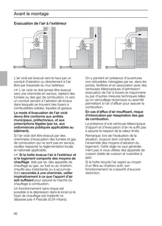 36
O
100
120
O
100
120
O
100
120
Avant le montage
Evacuation de l'air à l'extérieur
L'air vicié est évacué vers le haut par un
conduit d'aération ou directement à l'air
libre par traversée du mur extérieur.
D L'air vicié ne doit jamais être évacué
vers une cheminée en service, rejetant des
fumées ou des gaz de combustion, ni vers
un conduit servant à l'aération de locaux
dans lesquels se trouvent des foyers à
combustibles solides, liquides et gazeux.
Le mode d'évacuation de l'air vicié
devra être conforme aux arrêtés
municipaux, préfectoraux, et aux
prescriptions légales (par ex. aux
ordonnances publiques applicables au
bâtiment).
Si l'air vicié doit être évacué par des
cheminées d'évacuation des fumées et gaz
de combustion qui ne sont pas en service,
veuillez respecter la réglementation locale
et nationale applicable.
D Si la hotte évacue l'air à l'extérieur et
si le logement comporte des moyens de
chauffage (tels par ex. des appareils de
chauffage au gaz, au fuel ou au charbon,
chauffe-eau instantanés ou à accumula-
tion) raccordés à une cheminée, veiller
impérativement à ce que l'apport d'air
soit suffisant pour assurer la marche du
chauffage à combustion.
Un fonctionnement sans risque est
possible si la dépression dans le local où le
foyer de chauffage est implanté ne
dépasse pas 4 Pascals (0,04 mbars).
On y parvient en présence d'ouvertures
non obturables ménagées par ex. dans les
portes, fenêtres et en association avec des
ventouses télescopiques d'admission/
évacuation de l'air à travers la maçonnerie
ou par d'autres mesures techniques telles
qu'un verrouillage réciproque ou assimilé
permettant à l'air d'affluer pour assurer la
combustion.
En cas d'afflux d'air insuffisant, risque
d'intoxication par réaspiration des gaz
de combustion.
La présence d'une ventouse télescopique
d'apport et d'évacuation d'air ne suffit pas
à assurer le respect de la valeur limite.
Remarque: lors de l'évaluation de la
situation, toujours tenir compte de
l'ensemble des moyens d'aération du
logement. Cette règle ne vaut générale-
ment pas si vous utilisez des appareils de
cuisson (table de cuisson et cuisinière à
gaz).
Si la hotte recycle l'air aspiré au moyen
d'un ﬁltre au charbon actif, son
fonctionnement ne s'assortit d'aucune
restriction.
 