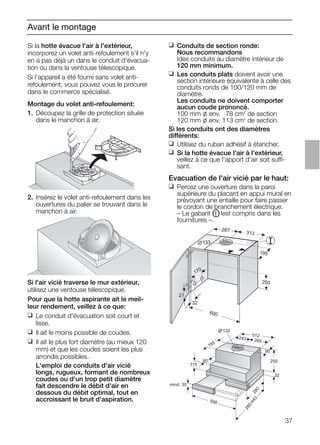 Avant le montage
Si l'air vicié traverse le mur extérieur,
utilisez une ventouse télescopique.
Pour que la hotte aspirante ait le meil-
leur rendement, veillez à ce que:
❑ Le conduit d'évacuation soit court et
lisse.
❑ Il ait le moins possible de coudes.
❑ Il ait le plus fort diamètre (au mieux 120
mm) et que les coudes soient les plus
arrondis possibles.
L'emploi de conduits d'air vicié
longs, rugueux, formant de nombreux
coudes ou d'un trop petit diamètre
fait descendre le débit d'air en
dessous du débit optimal, tout en
accroissant le bruit d'aspiration.
21
32
600
170
133
287 313
195
250
❑ Conduits de section ronde:
Nous recommandons
Ides conduits au diamètre intérieur de
120 mm minimum.
❑ Les conduits plats doivent avoir une
section intérieure équivalente à celle des
conduits ronds de 100/120 mm de
diamètre.
Les conduits ne doivent comporter
aucun coude prononcé.
100 mm l env. 078 cm2
de section
120 mm l env. 113 cm2
de section.
Si les conduits ont des diamètres
différents:
❑ Utilisez du ruban adhésif à étancher.
❑ Si la hotte évacue l'air à l'extérieur,
veillez à ce que l'apport d'air soit suffi-
sant.
Evacuation de l'air vicié par le haut:
❑ Percez une ouverture dans la paroi
supérieure du placard en appui mural en
prévoyant une entaille pour faire passer
le cordon de branchement électrique.
– Le gabarit OI lest compris dans les
fournitures –.
mind. 30
115
80
185
120
512
243 269
90
250
32
280
598
280-443
Si la hotte évacue l'air à l'extérieur,
incorporez un volet anti-refoulement s'il n'y
en a pas déjà un dans le conduit d'évacua-
tion ou dans la ventouse télescopique.
Si l'appareil a été fourni sans volet anti-
refoulement, vous pouvez vous le procurer
dans le commerce spécialisé.
Montage du volet anti-refoulement:
1. Découpez la grille de protection située
dans le manchon à air.
2. Insérez le volet anti-refoulement dans les
ouvertures du palier se trouvant dans le
manchon à air.
37
 