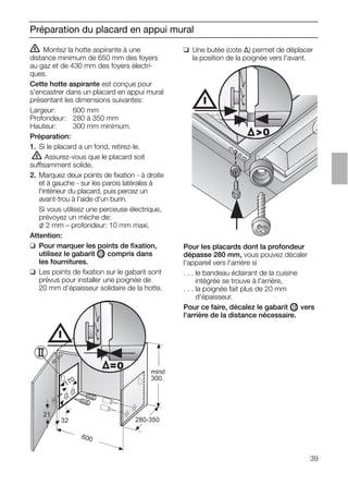 39
Préparation du placard en appui mural
ṇ Montez la hotte aspirante à une
distance minimum de 650 mm des foyers
au gaz et de 430 mm des foyers électri-
ques.
Cette hotte aspirante est conçue pour
s'encastrer dans un placard en appui mural
présentant les dimensions suivantes:
Largeur: 600 mm
Profondeur: 280 à 350 mm
Hauteur: 300 mm minimum.
Préparation:
1. Si le placard a un fond, retirez-le.
ṇ Assurez-vous que le placard soit
suffisamment solide.
2. Marquez deux points de ﬁxation - à droite
et à gauche - sur les parois latérales à
l'intérieur du placard, puis percez un
avant-trou à l'aide d'un burin.
Si vous utilisez une perceuse électrique,
prévoyez un mèche de:
l 2 mm – profondeur: 10 mm maxi.
Attention:
❑ Pour marquer les points de ﬁxation,
utilisez le gabarit OII compris dans
les fournitures.
❑ Les points de ﬁxation sur le gabarit sont
prévus pour installer une poignée de
20 mm d'épaisseur solidaire de la hotte.
❑ Une butée (cote ∆) permet de déplacer
la position de la poignée vers l'avant.
21
32
600
170
280-350
mind
300.
=0
0
Pour les placards dont la profondeur
dépasse 280 mm, vous pouvez décaler
l'appareil vers l'arrière si
. . . le bandeau éclairant de la cuisine
. . . intégrée se trouve à l'arrière,
. . . la poignée fait plus de 20 mm
. . . d'épaisseur.
Pour ce faire, décalez le gabarit OII vers
l'arrière de la distance nécessaire.
 