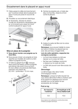 41
Encastrement dans le placard en appui mural
2. Centrez la poignée puis, à l'aide des
deux vis fournies, vissez-la à fond
contre le placard.
14,5
598
350
3. Insérez le cadre de ﬁltre (voir la notice
d'utilisation).
Remarque: vous pouvez habiller le corps
de hotte à l'intérieur du placard (par ex.
avec des panneaux d'aggloméré).
Lors de cette opération, respectez les
consignes suivantes:
– Le fond intermédiaire ne doit pas
reposer sur le corps de hotte.
– Ne ﬁxez pas l'habillage mentionné
ci-dessus sur le corps de hotte.
– Le SAV doit pouvoir avoir libre accès à la
hotte.
Démontage:
Le démontage a lieu dans l'ordre
chronologique inverse.
Remarque: Lorsque la hotte recycle l'air,
vous devez démonter le ﬁltre à charbon actif
et le support en plastique pour pouvoir
accéder aux vis de ﬁxation et aux
accessoires de montage.
Mise en place de la poignée:
❑ Vous devez monter une poignée sur le
tiroir-ﬁltre.
❑ Vous pouvez choisir une poignée en bois
assortie aux meubles de cuisine ou bien
utiliser la poignée fournie.
1. A l'aide du gabarit fourni OIII , marquez
deux points de ﬁxation contre la poignée
puis percez des avant-trous au burin.
Si vous utilisez une perceuse électrique,
prévoyez une mèche de:
l 2 mm – profondeur: 10 mm maxi.
7. Faites passer le câble de branchement
par l'ouverture située dans le placard en
appui mural puis posez le raccord de
tuyau.
8. Procédez au raccordement électrique.
9. Si nécessaire, réduisez la cloison
murale aux dimensions nécessaires (par
ex. en la sciant) puis vissez-la à fond
contre le placard en appui mural.
Poid en kg:
Sous réserve de modiﬁcations constructives dans
l'intérêt du progrès technique.
Air évacué à
l'extérieur
Air recyclé par un ﬁl-
tre au charbon actif
9,5 10,5
 