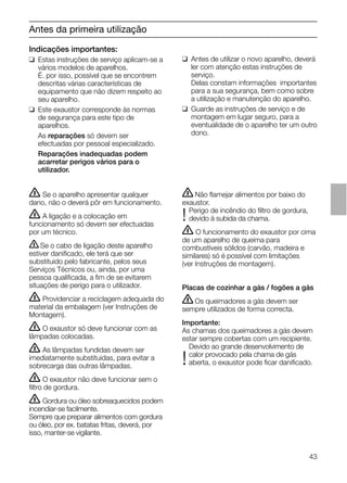 43
Antes da primeira utilização
Indicações importantes:
❑ Estas instruções de serviço aplicam-se a
vários modelos de aparelhos.
É. por isso, possível que se encontrem
descritas várias características de
equipamento que não dizem respeito ao
seu aparelho.
❑ Este exaustor corresponde às normas
de segurança para este tipo de
aparelhos.
As reparações só devem ser
efectuadas por pessoal especializado.
Reparações inadequadas podem
acarretar perigos vários para o
utilizador.
ṇNão ﬂamejar alimentos por baixo do
exaustor.
Perigo de incêndio do ﬁltro de gordura,
!devido à subida da chama.
ṇ O funcionamento do exaustor por cima
de um aparelho de queima para
combustíveis sólidos (carvão, madeira e
similares) só é possível com limitações
(ver Instruções de montagem).
Placas de cozinhar a gás / fogões a gás
ṇOs queimadores a gás devem ser
sempre utilizados de forma correcta.
Importante:
As chamas dos queimadores a gás devem
estar sempre cobertas com um recipiente.
Devido ao grande desenvolvimento de
calor provocado pela chama de gás
!aberta, o exaustor pode ﬁcar daniﬁcado.
❑ Antes de utilizar o novo aparelho, deverá
ler com atenção estas instruções de
serviço.
Delas constam informações importantes
para a sua segurança, bem como sobre
a utilização e manutenção do aparelho.
❑ Guarde as instruções de serviço e de
montagem em lugar seguro, para a
eventualidade de o aparelho ter um outro
dono.
ṇ Se o aparelho apresentar qualquer
dano, não o deverá pôr em funcionamento.
ṇ A ligação e a colocação em
funcionamento só devem ser efectuadas
por um técnico.
ṇSe o cabo de ligação deste aparelho
estiver daniﬁcado, ele terá que ser
substituido pelo fabricante, pelos seus
Serviços Técnicos ou, ainda, por uma
pessoa qualiﬁcada, a ﬁm de se evitarem
situações de perigo para o utilizador.
ṇ Providenciar a reciclagem adequada do
material da embalagem (ver Instruções de
Montagem).
ṇ O exaustor só deve funcionar com as
lâmpadas colocadas.
ṇ As lâmpadas fundidas devem ser
imediatamente substituidas, para evitar a
sobrecarga das outras lâmpadas.
ṇ O exaustor não deve funcionar sem o
ﬁltro de gordura.
ṇ Gordura ou óleo sobreaquecidos podem
incendiar-se facilmente.
Sempre que preparar alimentos com gordura
ou óleo, por ex. batatas fritas, deverá, por
isso, manter-se vigilante.
 