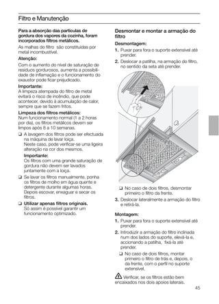 45
Desmontar e montar a armação do
ﬁltro
Desmontagem:
1. Puxar para fora o suporte extensível até
prender.
2. Deslocar a patilha, na armação do ﬁltro,
no sentido da seta até prender.
Filtro e Manutenção
Para a absorção das partículas de
gordura dos vapores da cozinha, foram
incorporados ﬁltros metálicos.
As malhas do ﬁltro são constituidas por
metal incombustível.
Atenção:
Com o aumento do nível de saturação de
resíduos gordurosos, aumenta a possibili-
dade de inﬂamação e o funcionamento do
exaustor pode ﬁcar prejudicado.
Importante:
A limpeza atempada do ﬁltro de metal
evitará o risco de incêndio, que pode
acontecer, devido à acumulação de calor,
sempre que se fazem fritos.
Limpeza dos ﬁltros metálicos:
Num funcionamento normal (1 a 2 horas
por dia), os ﬁltros metálicos devem ser
limpos após 8 a 10 semanas.
❑ A lavagem dos ﬁltros pode ser efectuada
na máquina de lavar loiça.
Neste caso, pode veriﬁcar-se uma ligeira
alteração na cor dos mesmos.
Importante:
Os ﬁltros com uma grande saturação de
gordura não devem ser lavados
juntamente com a loiça.
❑ Se lavar os ﬁltros manualmente, ponha
os ﬁltros de molho em água quente e
detergente durante algumas horas.
Depois escovar, enxaguar e secar os
ﬁltros.
❑ Utilizar apenas ﬁltros originais.
Só assim é possível garantir um
funcionamento optimizado.
❑ No caso de dois ﬁltros, desmontar
primeiro o ﬁltro da frente.
3. Deslocar lateralmente a armação do ﬁltro
e retirá-la.
Montagem:
1. Puxar para fora o suporte extensível até
prender.
2. Introduzir a armação do ﬁltro inclinada
num dos lados do suporte, elevá-la e,
accionando a patilha, ﬁxá-la até
prender.
❑ No caso de dois ﬁltros, montar
primeiro o ﬁltro de trás e, depois, o
da frente, com o perﬁl no suporte
extensível.
ṇ Veriﬁcar, se os ﬁltros estão bem
encaixados nos dois apoios laterais.
 