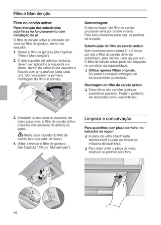 46
Filtro e Manutenção
3. Introduzir na estrutura do exaustor, de
baixo para cima, o ﬁltro de carvão activo
e ﬁxá-los nos encaixes de ambos os
lados.
ṇNeste caso o bordo do ﬁltro de
carvão tem que estar em baixo.
4. Voltar a montar o ﬁltro de gordura
(Ver Capítulo ” Filtro e Manutenção”).
Desmontagem:
A desmontagem do ﬁltro de carvão
processar-se-á por ordem inversa.
Para isso pressionar para fora as patilhas
de encaixe.
Substituição do ﬁltro de carvão activo:
Num funcionamento normal (1 a 2 horas
por dia) o ﬁltro de carvão deve ser
substituido, pelo menos, uma vez por ano.
O ﬁltro de carvão activo pode ser adquirido
no comércio da especialidade.
❑ Utilizar apenas ﬁltros originais.
Só assim é possível conseguir um
funcionamento optimizado.
Reciclagem do ﬁltro de carvão activo:
❑ Estes ﬁltros não contêm qualquer
substância poluente. Podem, portanto,
ser reciclados com o restante lixo.
1.
2.
3.
Limpeza e conservação
Para aparelhos com placa de vidro no
extractor de vapor:
❑ A placa de vidro é facilmente
desmontável e pode ser lavada na
máquina de lavar loiça.
❑ Para desmontar a placa de vidro,
deslocar as patilhas para fora.
Filtro de carvão activo:
Para retenção das substâncias
odoríferas no funcionamento com
circulação de ar.
O ﬁltro de carvão activo é colocado por
cima do ﬁltro de gordura, dentro do
exaustor.
1. Retirar o ﬁltro de gordura (Ver Capítulo
”Filtro e Manutenção”).
2. O dois suportes de plástico, inclusos,
devem ser aplicados à esquerda e à
direita, dentro da estrutura do exaustor e
ﬁxados com um parafuso (para cada
um). (Só necessário na primeira
montagem do ﬁltro de carvão).
 