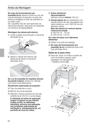 50
Antes da Montagem
No caso de funcionamento por
exaustão de ar, deverá montar-se uma vál-
vula de retenção no exaustor, se esta não
estiver já instalada no tubo de exaustão ou
na caixa mural.
Se o aparelho não vier acompanhado da
válvula de retenção, esta pode ser adquirida
no comércio da especialidade.
Montagem da válvula anti-retorno:
1. Cortar a grelha de protecção no bocal de
admissão de ar.
2. Aplicar a válvula anti-retorno nas
aberturas de apoio no bocal de
admissão de ar.
Se o ar de exaustão for expelido através
da parede exterior, deverá ser utilizada
uma caixa mural telescópica.
Rendimento optimizado do exaustor:
❑ Tubo de saída liso e curto.
❑ Mínimo de curvas possível.
❑ Diâmetro máximo possível do tubo (de
preferência l 120 mm ) curvas largas.
A utilização de tubos de aspiração
longos e rugosos no seu interior,
muitas curvas, ou diâmetros
reduzidos, provoca uma alteração
nas condições optimizadas de
ventilação e, simultaneamente, um
aumento do nível de ruídos.
21
32
600
170
133
287 313
195
250
❑ Tubos cilíndricos:
Recomendamos
diâmetro interior mínimo 120 mm.
❑ Canais planos devem apresentar uma
secção interior de valor equivalente aos
tubos cilíndricos, com 100/120 mm de
diâmetro interior.
Eles não devem ter nenhum desvio
muito pronunciado.
l 100 mm ca. 078 cm2
l 120 mm ca. 113 cm2
Em caso de tubos com diâmetros
diferentes:
❑ Utilizar uma cinta de vedação.
❑ No caso de funcionamento por
exaustão de ar, providenciar para uma
boa admissão de ar.
Saída de ar para cima:
❑ Para isto, fazer um orifício na parte de
cima do armário superior, para
passagem do cabo eléctrico.
– Gabarito incluso OI –.
mind. 30
115
80
185
120
512
243 269
90
250
32
280
598
280-443
 