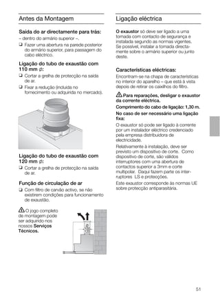51
Antes da Montagem
Saída do ar directamente para trás:
– dentro do armário superior –.
❑ Fazer uma abertura na parede posterior
do armário superior, para passagem do
cabo eléctrico.
Ligação do tubo de exaustão com
110 mm l:
❑ Cortar a grelha de protecção na saída
de ar.
❑ Fixar a redução (incluida no
fornecimento ou adquirida no mercado).
Ligação do tubo de exaustão com
120 mm l:
❑ Cortar a grelha de protecção na saída
de ar.
Função de circulação de ar
❑ Com ﬁltro de carvão activo, se não
existirem condições para funcionamento
de exaustão.
ṇO jogo completo
de montagem pode
ser adquirido nos
nossos Serviços
Técnicos.
O
100
120
Ligação eléctrica
O exaustor só deve ser ligado a uma
tomada com contacto de segurança e
instalada segundo as normas vigentes.
Se possível, instalar a tomada directa-
mente sobre o armário superior ou junto
deste.
Características eléctricas:
Encontram-se na chapa de características
no interior do aparelho – que está à vista
depois de retirar os caixilhos do ﬁltro.
ṇPara reparações, desligar o exaustor
da corrente eléctrica.
Comprimento do cabo de ligação: 1,30 m.
No caso de ser necessário uma ligação
ﬁxa:
O exaustor só pode ser ligado à corrente
por um instalador eléctrico credenciado
pela empresa distribuidora de
electricidade.
Relativamente à instalação, deve ser
previsto um dispositivo de corte. Como
dispositivo de corte, são válidos
interruptores com uma abertura de
contactos superior a 3mm e corte
multipolar. Daqui fazem parte os inter-
ruptores LS e protecções.
Este exaustor corresponde às normas UE
sobre protecção antiparasitária.
 