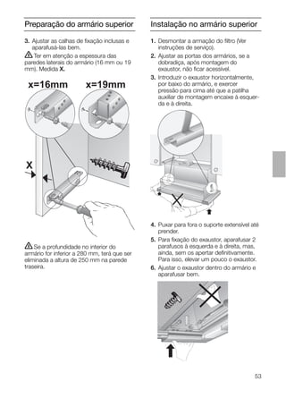 53
Preparação do armário superior Instalação no armário superior
3. Ajustar as calhas de ﬁxação inclusas e
aparafusá-las bem.
ṇTer em atenção a espessura das
paredes laterais do armário (16 mm ou 19
mm). Medida X.
ṇSe a profundidade no interior do
armário for inferior a 280 mm, terá que ser
eliminada a altura de 250 mm na parede
traseira.
4. Puxar para fora o suporte extensível até
prender.
5. Para ﬁxação do exaustor, aparafusar 2
parafusos à esquerda e à direita, mas,
ainda, sem os apertar deﬁnitivamente.
Para isso, elevar um pouco o exaustor.
6. Ajustar o exaustor dentro do armário e
aparafusar bem.
X
x=16mm x=19mm
1. Desmontar a armação do ﬁltro (Ver
instruções de serviço).
2. Ajustar as portas dos armários, se a
dobradiça, após montagem do
exaustor, não ﬁcar acessível.
3. Introduzir o exaustor horizontalmente,
por baixo do armário, e exercer
pressão para cima até que a patilha
auxiliar de montagem encaixe à esquer-
da e à direita.
 