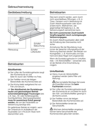 55
Gerätebeschreibung
Gebrauchsanweisung
Betriebsarten
Betriebsarten
Abluftbetrieb:
❑ Der Lüfter der Dunstabzugshaube saugt
den Küchendunst an und
leitet ihn durch den Fettﬁlter ins Freie.
❑ Der Fettﬁlter nimmt die fettigen
Bestandteile des Küchendunstes auf.
❑ Die Küche bleibt weitgehend frei von
Fett und Geruch.
D Bei Abluftbetrieb der Dunstabzugs-
haube und gleichzeitigem Betrieb
schornsteinabhängiger Feuerungen (wie
z. B. Gas-, Öl- oder Kohleheizgeräte,
Durchlauferhitzer, Warmwasserbereiter)
muss für ausreichend Zuluft gesorgt
werden, die von der Feuerstätte zur
Verbrennung benötigt wird.
Ein gefahrloser Betrieb ist möglich, wenn
der Unterdruck im Aufstellraum der
Feuerstätte von 4 Pa (0,04 mbar) nicht
überschritten wird.
Dies kann erreicht werden, wenn durch
nicht verschließbare Öffnungen, z. B. in
Türen, Fenstern und in Verbindung mit
Zuluft-/Abluftmauerkasten oder durch
andere techn. Maßnahmen, wie
gegenseitige Verriegelung o. ä., die
Verbrennungsluft nachströmen kann.
Bei nicht ausreichender Zuluft besteht
Vergiftungsgefahr durch zurückgesaugte
Verbrennungsgase.
Ein Zuluft-/Abluftmauerkasten allein stellt
die Einhaltung des Grenzwertes nicht
sicher.
Anmerkung: Bei der Beurteilung muss
immer der gesamte Lüftungsverbund der
Wohnung beachtet werden. Bei Betrieb von
Kochgeräten, z. B. Kochmulde und Gas-
herd wird diese Regel nicht angewendet.
Wenn die Dunstabzugshaube im Umluftbe-
trieb – mit Aktivkohleﬁlter – verwendet wird,
ist der Betrieb ohne Einschränkung
möglich.
Umluftbetrieb:
❑ Hierzu muss ein Aktivkohleﬁlter
eingebaut werden (siehe Filter und
Wartung).
ṇDas komplette Montage-Set sowie
die Ersatzﬁlter können Sie beim
Fachhandel erwerben.
❑ Der Lüfter der Dunstabzugshaube saugt
den Küchendunst an und leitet ihn durch
den Fett- und Aktivkohleﬁlter gereinigt in
die Küche zurück.
❑ Der Fettﬁlter nimmt die fettigen
Bestandteile des Küchendunstes auf.
❑ Der Aktivkohleﬁlter bindet die
Geruchsstoffe.
ṇ Wird kein Aktivkohleﬁlter eingebaut,
können keine Geruchsstoffe des
Küchendunstes gebunden werden.
Schalter
Lüfterstufen
Oberschrank
Filterauszug
Schalter
Beleuchtung
 