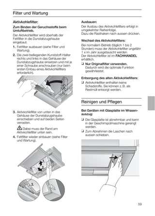 59
Filter und Wartung
3. Aktivkohleﬁlter von unten in das
Gehäuse der Dunstabzugshaube
einschieben und auf beiden Seiten
verrasten.
ṇDabei muss der Rand am
Aktivkohleﬁlter unten sein.
4. Fettﬁlter wieder einbauen (siehe Filter
und Wartung).
Ausbauen:
Der Ausbau des Aktivkohleﬁlters erfolgt in
umgekehrter Reihenfolge.
Dazu die Rasthaken nach aussen drücken.
Wechsel des Aktivkohleﬁlters:
Bei normalem Betrieb (täglich 1 bis 2
Stunden) muss der Aktivkohleﬁlter ungefähr
1 x im Jahr ausgetauscht werden.
Der Aktivkohleﬁlter ist im FACHHANDEL
erhältlich.
❑ Nur Originalﬁlter verwenden.
Dadurch wird die optimale Funktion
gewährleistet.
Entsorgung des alten Aktivkohleﬁlters:
❑ Aktivkohleﬁlter enthalten keine
Schadstoffe. Sie können z. B. als
Restmüll entsorgt werden.
Aktivkohleﬁlter:
Zum Binden der Geruchsstoffe beim
Umluftbetrieb.
Der Aktivkohleﬁlter wird oberhalb der
Fettﬁlter in die Dunstabzugshaube
eingebaut.
1. Fettﬁlter ausbauen (siehe Filter und
Wartung).
2. Die zwei beiliegenden Kunststoff-Halter
rechts und links in das Gehäuse der
Dunstabzugshaube einsetzen und mit je
einer Schraube anschrauben (nur beim
ersten Einbau eines Aktivkohleﬁlters
erforderlich).
1.
2.
3.
Reinigen und Pﬂegen
Bei Geräten mit Glasplatte im Wrasen-
auszug:
❑ Die Glasplatte ist abnehmbar und kann
in der Geschirrspülmaschine gereingt
werden.
❑ Zum Abnehmen die Laschen nach
aussen schieben.
 
