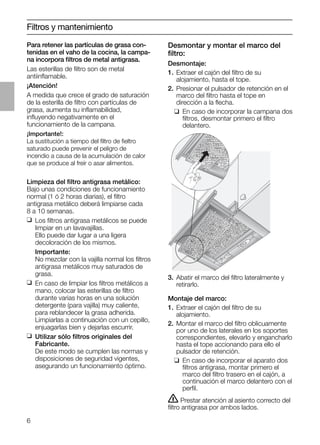 6
Desmontar y montar el marco del
ﬁltro:
Desmontaje:
1. Extraer el cajón del ﬁltro de su
alojamiento, hasta el tope.
2. Presionar el pulsador de retención en el
marco del ﬁltro hasta el tope en
dirección a la ﬂecha.
❑ En caso de incorporar la campana dos
ﬁltros, desmontar primero el ﬁltro
delantero.
Filtros y mantenimiento
Para retener las partículas de grasa con-
tenidas en el vaho de la cocina, la campa-
na incorpora ﬁltros de metal antigrasa.
Las esterillas de ﬁltro son de metal
antiinﬂamable.
¡Atención!
A medida que crece el grado de saturación
de la esterilla de ﬁltro con partículas de
grasa, aumenta su inﬂamabilidad,
inﬂuyendo negativamente en el
funcionamiento de la campana.
¡Importante!:
La sustitución a tiempo del ﬁltro de ﬁeltro
saturado puede prevenir el peligro de
incendio a causa de la acumulación de calor
que se produce al freír o asar alimentos.
Limpieza del ﬁltro antigrasa metálico:
Bajo unas condiciones de funcionamiento
normal (1 ó 2 horas diarias), el ﬁltro
antigrasa metálico deberá limpiarse cada
8 a 10 semanas.
❑ Los ﬁltros antigrasa metálicos se puede
limpiar en un lavavajillas.
Ello puede dar lugar a una ligera
decoloración de los mismos.
Importante:
No mezclar con la vajilla normal los ﬁltros
antigrasa metálicos muy saturados de
grasa.
❑ En caso de limpiar los ﬁltros metálicos a
mano, colocar las esterillas de ﬁltro
durante varias horas en una solución
detergente (para vajilla) muy caliente,
para reblandecer la grasa adherida.
Limpiarlas a continuación con un cepillo,
enjuagarlas bien y dejarlas escurrir.
❑ Utilizar sólo ﬁltros originales del
Fabricante.
De este modo se cumplen las normas y
disposiciones de seguridad vigentes,
asegurando un funcionamiento óptimo.
3. Abatir el marco del ﬁltro lateralmente y
retirarlo.
Montaje del marco:
1. Extraer el cajón del ﬁltro de su
alojamiento.
2. Montar el marco del ﬁltro oblicuamente
por uno de los laterales en los soportes
correspondientes, elevarlo y engancharlo
hasta el tope accionando para ello el
pulsador de retención.
❑ En caso de incorporar el aparato dos
ﬁltros antigrasa, montar primero el
marco del ﬁltro trasero en el cajón, a
continuación el marco delantero con el
perﬁl.
ṇ Prestar atención al asiento correcto del
ﬁltro antigrasa por ambos lados.
 
