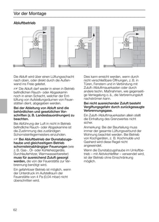62
Vor der Montage
Abluftbetrieb
Die Abluft wird über einen Lüftungsschacht
nach oben, oder direkt durch die Außen-
wand ins Freie geleitet.
D Die Abluft darf weder in einen in Betrieb
beﬁndlichen Rauch- oder Abgaskamin
noch in einen Schacht, welcher der Ent-
lüftung von Aufstellungsräumen von Feuer-
stätten dient, abgegeben werden.
Bei der Ableitung von Abluft sind die
behördlichen und gesetzlichen Vor-
schriften (z. B. Landesbauordnungen) zu
beachten.
Bei Abführung der Luft in nicht in Betrieb
beﬁndliche Rauch- oder Abgaskamine ist
die Zustimmung des zuständigen
Schornsteinfegermeisters einzuholen.
D Bei Abluftbetrieb der Dunstabzugs-
haube und gleichzeitigem Betrieb
schornsteinabhängiger Feuerungen (wie
z. B. Gas-, Öl- oder Kohleheizgeräte,
Durchlauferhitzer, Warmwasserbereiter)
muss für ausreichend Zuluft gesorgt
werden, die von der Feuerstätte zur Ver-
brennung benötigt wird.
Ein gefahrloser Betrieb ist möglich, wenn
der Unterdruck im Aufstellraum der
Feuerstätte von 4 Pa (0,04 mbar) nicht
überschritten wird.
Dies kann erreicht werden, wenn durch
nicht verschließbare Öffnungen, z. B. in
Türen, Fenstern und in Verbindung mit
Zuluft-/Abluftmauerkasten oder durch
andere techn. Maßnahmen, wie gegenseiti-
ge Verriegelung o. ä., die Verbrennungsluft
nachströmen kann.
Bei nicht ausreichender Zuluft besteht
Vergiftungsgefahr durch zurückgesaugte
Verbrennungsgase.
Ein Zuluft-/Abluftmauerkasten allein stellt
die Einhaltung des Grenzwertes nicht
sicher.
Anmerkung: Bei der Beurteilung muss
immer der gesamte Lüftungsverbund der
Wohnung beachtet werden. Bei Betrieb
von Kochgeräten, z. B. Kochmulde und
Gasherd wird diese Regel nicht
angewendet.
Wenn die Dunstabzugshaube im Umluftbe-
trieb – mit Aktivkohleﬁlter – verwendet wird,
ist der Betrieb ohne Einschränkung
möglich.
O
100
120
O
100
120
O
100
120
 