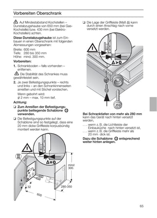 65
Vorbereiten Oberschrank
ṇ Auf Mindestabstand Kochstellen –
Dunstabzugshaube von 650 mm (bei Gas-
Kochstelle) bzw. 430 mm (bei Elektro-
Kochstellen) achten.
Diese Dunstabzugshaube ist zum Ein-
bauen in einen Oberschrank mit folgenden
Abmessungen vorgesehen:
Breite: 600 mm
Tiefe: 280 bis 350 mm
Höhe: mind. 300 mm.
Vorbereiten:
1. Schrankboden – falls vorhanden –
entfernen.
ṇ Die Stabilität des Schrankes muss
gewährleistet sein.
2. Je zwei Befestigungspunkte – rechts
und links – an den Schrankinnenseiten
anreißen und mit Stichel vorstechen.
Wenn gebohrt wird:
l 2 mm – max. 10 mm tief.
Achtung:
❑ Zum Anreißen der Befestigungs-
punkte beiliegende Schablone OII
verwenden.
❑ Die Befestigungspunkte auf der
Schablone sind so festgelegt, dass eine
20 mm dicke Griffleiste korpusbündig
montiert werden kann.
❑ Die Lage der Griffleiste (Maß ∆) kann
durch einen Anschlag nach vorne
versetzt werden.
21
32
600
170
280-350
mind
300.
=0
0
Bei Schranktiefen von mehr als 280 mm
kann das Gerät nach hinten versetzt
werden,
. . . wenn z. B. die Lichtleiste der
. . . Einbauküche nach hinten versetzt ist,
. . . wenn z. B. die Griffleiste mehr als
. . . 20 mm dick ist.
Dazu die Schablone OII entsprechend
weiter hinten anlegen.
 