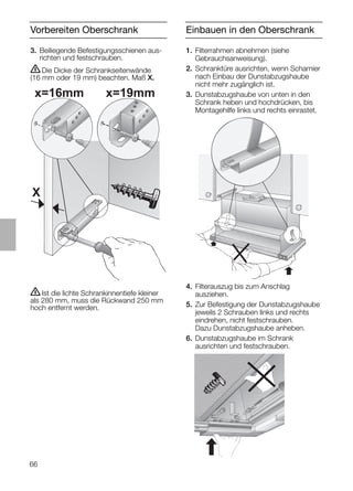 66
Vorbereiten Oberschrank Einbauen in den Oberschrank
3. Beiliegende Befestigungsschienen aus-
richten und festschrauben.
ṇDie Dicke der Schrankseitenwände
(16 mm oder 19 mm) beachten. Maß X.
1. Filterrahmen abnehmen (siehe
Gebrauchsanweisung).
2. Schranktüre ausrichten, wenn Scharnier
nach Einbau der Dunstabzugshaube
nicht mehr zugänglich ist.
3. Dunstabzugshaube von unten in den
Schrank heben und hochdrücken, bis
Montagehilfe links und rechts einrastet.
ṇIst die lichte Schrankinnentiefe kleiner
als 280 mm, muss die Rückwand 250 mm
hoch entfernt werden.
4. Filterauszug bis zum Anschlag
ausziehen.
5. Zur Befestigung der Dunstabzugshaube
jeweils 2 Schrauben links und rechts
eindrehen, nicht festschrauben.
Dazu Dunstabzugshaube anheben.
6. Dunstabzugshaube im Schrank
ausrichten und festschrauben.
X
x=16mm x=19mm
 