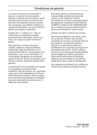5750 205 328
Printed in Germany 0803 Es.
La marca comercial se compromete a
repa-rar o reponer de forma gratuita
durante un periodo de seis meses, a partir
de la fecha de compra y a través de sus
Servicios de Asistencia Técnica autoriza-
dos, las piezas cuyo defecto obedezca a
causas de fabricación, así como todos los
gastos que origine la reparación.
A partir del 7.° y hasta el 12.° mes, el
compromiso de gratuidad se reﬁere
exclusivamente a las piezas, siendo, por
tanto, con cargo al usuario el resto de
gastos.
Esta garantía no incluye: lámparas,
cristales, plásticos ni piezas estéticas
reclamadas después del primer uso ni
averías producidas por causas ajenas a la
fabricación, o por uso no doméstico. La
manipulación del aparato por personas
ajenas al Servicio Técnico autorizado por la
marca comercial, signiﬁca la pérdida de la
garantia.
La intervención en los aparatos por causas
no imputables al producto (mala
instalación, falta de energía, etc.) signiﬁcará
cargo por la visita realizada por el técnico.
Antes de llamar al Servicio Técnico realice
las comprobaciones básicas de instalación
que para cada aparato se incluyen en el
folleto de instrucciones.
Para tener derecho a esta garantía es
imprescindible acreditar por parte del
usuario y ante el Servicio Técnico
autorizado por la marca comercial la fecha
de adquisición mediante la FACTURA DE
COMPRA ó CEDULA DE HABITABILIDAD
de la vivienda en el caso de electrodomé-
sticos suministrados en obras nuevas.
Guarde, por tanto, la factura de compra.
Ante la eventualidad de una avería, avise
Ud. al Servicio Técnico más cercano
autorizado por la marca comercial entre los
que ﬁguren en el directorio adjunto e
indique en su llamada los datos de
identiﬁcación de su aparato que ﬁguran en
el presente documento. Todos nuestros
tecnicos van provistos del correspondiente
carnet avalado por ANFEL (Asociación
Nacional de Fabricantes de Electrodo
mésticos) que le acredita como Servicio
Oﬁcial de la marca. Exija su identiﬁcación.
Nos reservamos el derecho de modiﬁcar la
construcción debido al progreso tecnico.
Condiciones de garantia
 