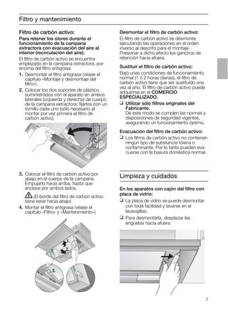 7
Filtro y mantenimiento
3. Colocar el ﬁltro de carbón activo por
abajo en el cuerpo de la campana.
Empujarlo hacia arriba, hasta que
enclave por ambos lados.
ṇ¡El borde del ﬁltro de carbón activo
tiene estar hacia abajo!
4. Montar el ﬁltro antigrasa (véase el
capítulo «Filtro» y «Mantenimiento»)
Desmontar el ﬁltro de carbón activo:
El ﬁltro de carbón activo se desmonta
ejecutando las operaciones en el orden
inverso al descrito para el montaje.
Presionar a dicho efecto los ganchos de
retención hacia afuera.
Sustituir el ﬁltro de carbón activo:
Bajo unas condiciones de funcionamiento
normal (1 ó 2 horas diarias), el ﬁltro de
carbón activo tiene que ser sustituido una
vez al año. El ﬁltro de carbón activo puede
adquirirse en el COMERCIO
ESPECIALIZADO.
❑ Utilizar sólo ﬁltros originales del
Fabricante.
De este modo se cumplen las normas y
disposiciones de seguridad vigentes,
asegurando un funcionamiento óptimo.
Evacuación del ﬁltro de carbón activo:
❑ Los ﬁltros de carbón activo no contienen
ningún tipo de substancia tóxica o
contaminante. Por lo tanto pueden eva-
cuarse con la basura doméstica normal.
1.
2.
3.
Limpieza y cuidados
En los aparatos con cajón del ﬁltro con
placa de vidrio:
❑ La placa de vidrio se puede desmontar
con toda facilidad y lavarse en el
lavavajillas.
❑ Para desmontarla, desplazar las
engüetas hacia afuera.
Filtro de carbón activo:
Para retener los olores durante el
funcionamiento de la campana
extractora con evacuación del aire al
interior (recirculación del aire):
El ﬁltro de carbón activo se encuentra
emplazado en la campana extractora, por
encima del ﬁltro antigrasa.
1. Desmontar el ﬁltro antigrasa (véase el
capítulo «Montaje y desmontaje del
ﬁltro»).
2. Colocar los dos soportes de plástico
suministrados con el aparato en ambos
laterales (izquierda y derecha) de cuerpo
de la campana extractora; ﬁjarlos con un
tornillo cada uno (sólo necesario al
montar por vez primera el ﬁltro de
carbón activo).
 