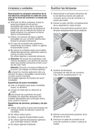 Sustituir las lámparas
4. Sustituir las lámparas.
(Lámparas de vela de uso corriente,
máx. 60 W, portalámparas E 14).
5. Montar el recubrimiento protector de la
lámpara en su sitio.
6. Introducir el cable de conexión en la
toma de corriente o volver a colocar el
fusible.
Limpieza y cuidados
Desconectar la campana extractora de la
red eléctrica extrayendo el cable de cone-
xión de la toma de corriente o a través del
fusible.
❑ Al limpiar los ﬁltros antigrasa, limpiar la
grasa acumulada en los puntos
accesibles del cuerpo de la campana
extractora. De este modo se previene el
peligro de que se inﬂamen los restos de
grasa antiguos y la campana conserva
óptimo funcionamiento.
❑ Utilizar una solución de agua y agente
lavavajillas de uso corriente caliente para
limpiar la campana extractora.
❑ En caso de suciedad más resistente y
fuertemente acumulada, utilizar un agente
limpiacristales suave.
❑ No rascar la suciedad reseca acumulada.
Reblandézcala primero aplicando sobre la
misma un paño húmedo.
No utilizar agentes o esponjas abrasivos.
❑ Atención: No limpiar las superﬁcies y ele-
mentos de plástico con alcohol de quemar,
dado que podrían producirse zonas o pun-
tos de color mate.
Atención: Procurar una buena ventilación de
la cocina. ¡No trabajar con llamas abiertas!
ṇ Limpiar los mandos aplicando sólo una
solución de agua y lavavajillas manual sobre
un paño suave y húmedo.
¡No emplear agentes de limpieza de acero
inoxidable!
Superﬁcies de acero inoxidable:
❑ Usar un limpiador para acero inoxidable
suave, no abrasivo.
❑ Limpiar el metal sólo en dirección al
pulido.
ṇ ¡No limpiar las superﬁcies de acero
inoxidable con esponjas abrasivas! ¡No
emplear detergentes que contengan arena,
sosa, ácidos o cloruro!
Superﬁcies de aluminio, pintadas y de plá-
stico:
❑ Utilizar sólo paños suaves para limpieza de
ventanas, libres de pelusas o paños de
microﬁbra.
❑ No utilizar paños secos.
❑ Utilizar un agente limpiacristales suave.
❑ No utilizar agentes limpiadores agresivos
que contengan ácidos o álcalis.
❑ No utilizar agentes frotadores.
1. Desconectar la campana extractora de
la red eléctrica tirando del cable de
conexión de la toma de corriente o a
través del fusible.
2. Extraer el cajón del ﬁltro completamente
de su alojamiento, hasta el tope
3. Extraer el recubrimiento protector de la
lámpara desplazándolo hacia adelante.
8
 