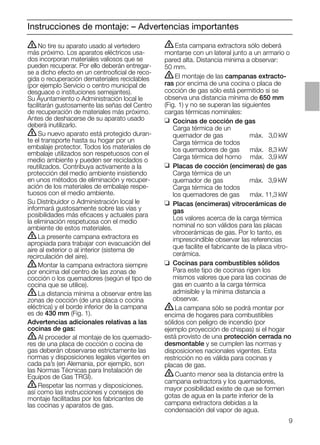 9
Instrucciones de montaje: – Advertencias importantes
ṇEsta campana extractora sólo deberá
montarse con un lateral junto a un armario o
pared alta. Distancia mínima a observar:
50 mm.
ṇEl montaje de las campanas extracto-
ras por encima de una cocina o placa de
cocción de gas sólo está permitido si se
observa una distancia mínima de 650 mm
(Fig. 1) y no se superan las siguientes
cargas térmicas nominales:
❑ Cocinas de cocción de gas
Carga térmica de un
quemador de gas máx. 03,0 kW
Carga térmica de todos
los quemadores de gas máx. 08,3 kW
Carga térmica del horno máx. 03,9 kW
❑ Placas de cocción (encimeras) de gas
Carga térmica de un
quemador de gas máx. 03,9 kW
Carga térmica de todos
los quemadores de gas máx. 11,3 kW
❑ Placas (encimeras) vitrocerámicas de
gas
Los valores acerca de la carga térmica
nominal no son válidos para las placas
vitrocerámicas de gas. Por lo tanto, es
imprescindible observar las referencias
que facilite el fabricante de la placa vitro-
cerámica.
❑ Cocinas para combustibles sólidos
Para este tipo de cocinas rigen los
mismos valores que para las cocinas de
gas en cuanto a la carga térmica
admisible y la mínima distancia a
observar.
ṇLa campana sólo se podrá montar por
encima de hogares para combustibles
sólidos con peligro de incendio (por
ejemplo proyección de chispas) si el hogar
está provisto de una protección cerrada no
desmontable y se cumplen las normas y
disposiciones nacionales vigentes. Esta
restricción no es válida para cocinas y
placas de gas.
ṇCuanto menor sea la distancia entre la
campana extractora y los quemadores,
mayor posibilidad existe de que se formen
gotas de agua en la parte inferior de la
campana extractora debidas a la
condensación del vapor de agua.
ṇNo tire su aparato usado al vertedero
más próximo. Los aparatos eléctricos usa-
dos incorporan materiales valiosos que se
pueden recuperar. Por ello deberán entregar-
se a dicho efecto en un centrooﬁcial de reco-
gida o recuperación demateriales reciclables
(por ejemplo Servicio o centro municipal de
desguace o instituciones semejantes).
Su Ayuntamiento o Administración local le
facilitarán gustosamente las señas del Centro
de recuperación de materiales más próximo.
Antes de deshacerse de su aparato usado
deberá inutilizarlo.
ṇSu nuevo aparato está protegido duran-
te el transporte hasta su hogar por un
embalaje protector. Todos los materiales de
embalaje utilizados son respetuosos con el
medio ambiente y pueden ser reciclados o
reutilizados. Contribuya activamente a la
protección del medio ambiente insistiendo
en unos métodos de eliminación y recuper-
ación de los materiales de embalaje respe-
tuosos con el medio ambiente.
Su Distribuidor o Administración local le
informará gustosamente sobre las vías y
posibilidades más eﬁcaces y actuales para
la eliminación respetuosa con el medio
ambiente de estos materiales.
ṇLa presente campana extractora es
apropiada para trabajar con evacuación del
aire al exterior o al interior (sistema de
recirculación del aire).
ṇMontar la campana extractora siempre
por encima del centro de las zonas de
cocción o los quemadores (según el tipo de
cocina que se utilice).
ṇLa distancia mínima a observar entre las
zonas de cocción (de una placa o cocina
eléctrica) y el borde inferior de la campana
es de 430 mm (Fig. 1).
Advertencias adicionales relativas a las
cocinas de gas:
ṇAl proceder al montaje de los quemado-
res de una placa de cocción o cocina de
gas deberán observarse estrictamente las
normas y disposiciones legales vigentes en
cada pa’s (en Alemania, por ejemplo, son
las Normas Técnicas para Instalación de
Equipos de Gas TRGI).
ṇRespetar las normas y disposiciones.
así como las instrucciones y consejos de
montaje facilitadas por los fabricantes de
las cocinas y aparatos de gas.
 